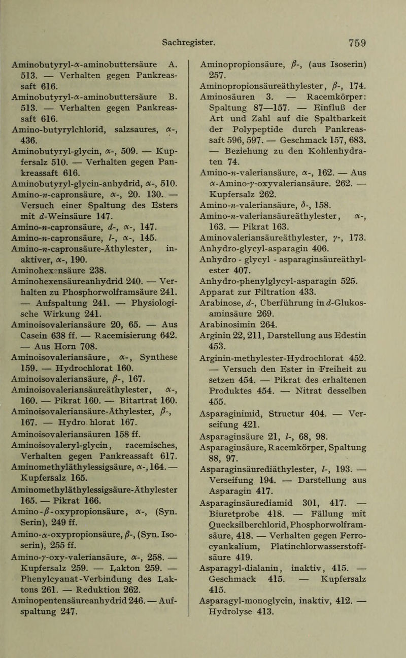 Aminobutyryl-a-aminobuttersäure A. 513. — Verhalten gegen Pankreas- saft 616. Aminobutyryl-a-aminobuttersäure B. 513. — Verhalten gegen Pankreas- saft 616. Amino-butyrylchlorid, salzsaures, a-, 436. Aminobutyryl-glycin, 509. — Kup- fersalz 510. — Verhalten gegen Pan- kreassaft 616. Aminobutyryl-glycin-anhydrid, 510. Amino-w-capronsäure, 20. 130. — Versuch einer Spaltung des Esters mit d-Weinsäure 147. Amino-n-capronsäure, d-, «-, 147. Amino-w-capronsäure, l-, «-, 145. Amino-rc-capronsäure-Äthylester, in- aktiver, 190. Aminohexnsäure 238. Aminohexensäureanhydrid 240. — Ver- halten zu Phosphorwolframsäure 241. — Aufspaltung 241. — Physiologi- sche Wirkung 241. Aminoisovaleriansäure 20, 65. — Aus Casein 638 ff. — Racemisierung 642. — Aus Horn 708. Aminoisovaleriansäure, <x-, Synthese 159. — Hydrochlorat 160. Aminoisovaleriansäure, ß-, 167. Aminoisovaleriansäureäthylester, a-, 160. — Pikrat 160. — Bitartrat 160. Aminoisovaleriansäure-Äthylester, ß-, 167. — Hydro hlorat 167. Aminoisovaleriansäuren 158 ff. Aminoisovaleryl-glycin, racemisches, Verhalten gegen Pankreassaft 617. Aminomethyläthylessigsäure,164. — Kupfersalz 165. Aminomethyläthylessigsäure-Äthylester 165. — Pikrat 166. Amino -/?- oxypropionsäure, (Syn. Serin), 249 ff. Amino-a-oxypropionsäure, ß-, (Syn. Iso- serin), 255 ff. Amino-y-oxy-valeriansäure, a-, 258. — Kupfersalz 259. — Lakton 259. — Phenylcyanat-Verbindung des Lak- tons 261. — Reduktion 262. Aminopentensäureanhydrid 246. — Auf- spaltung 247. Aminopropionsäure, ß-, (aus Isoserin) 257. Aminopropionsäureäthylester, ß-, 174. Aminosäuren 3. — Racemkörper: Spaltung 87—157. — Einfluß der Art und Zahl auf die Spaltbarkeit der Polypeptide durch Pankreas- saft 596, 597. — Geschmack 157, 683. — Beziehung zu den Kohlenhydra- ten 74. Amino-n-valeri ansäure, 162. — Aus a-Amino-y-oxyvaleriansäure. 262. — Kupfersalz 262. Amino-w-valeriansäure, 8-, 158. Amino-w-Valeriansäureäthylester, a-, 163. — Pikrat 163. Aminovaleriansäureäthylester, y-, 173. Anhydro-glycyl-asparagin 406. Anhydro - glycyl - asparaginsäureäthyl- ester 407. Anhydro-phenylglycyl- asp aragin 525. Apparat zur Filtration 433. Arabinose, d-, Überführung in rf-Glukos- aminsäure 269. Arabinosimin 264. Arginin 22, 211, Darstellung aus Edestin 453. Arginin-methylester-Hydrochlorat 452. — Versuch den Ester in Freiheit zu setzen 454. — Pikrat des erhaltenen Produktes 454. — Nitrat desselben 455. Asparaginimid, Structur 404. — Ver- seifung 421. Asparaginsäure 21, l-, 68, 98. Asparaginsäure, Racemkörper, Spaltung 88, 97. Asparaginsäurediäthylester, l-, 193. — Verseifung 194. — Darstellung aus Asparagin 417. Asparaginsäurediamid 301, 417. — Biuretprobe 418. — Fällung mit Quecksilberchlorid, Phosphorwolfram- säure, 418. — Verhalten gegen Ferro- cyankalium, Platinchlorwasserstoff- säure 419. Asparagyl-dialanin, inaktiv, 415. — Geschmack 415. — Kupfersalz 415. Asparagyl-monoglycin, inaktiv, 412. — Hydrolyse 413.