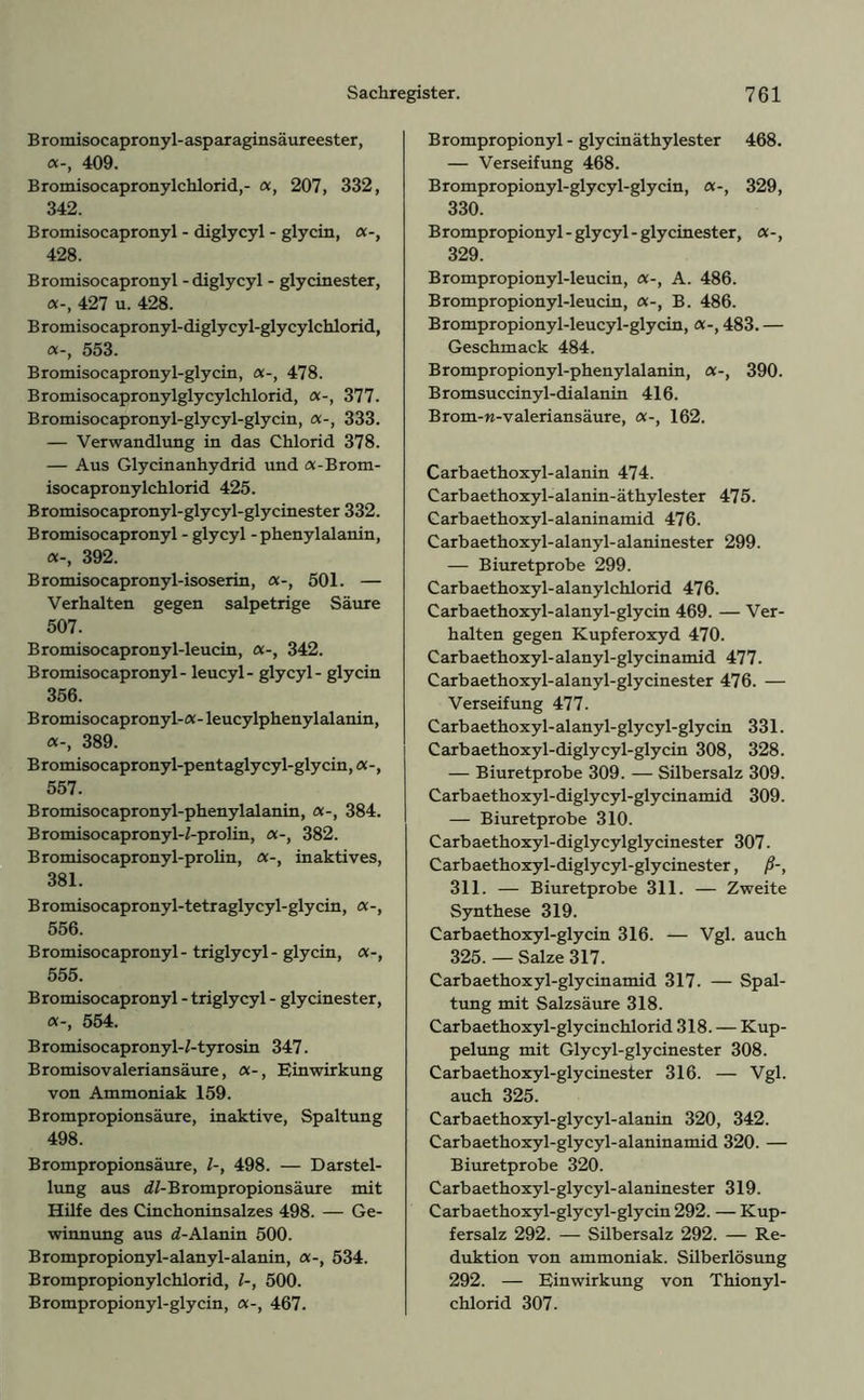 Bromisocapronyl-asparaginsäureester, «-, 409. Bromisocapronylchlorid,- «, 207, 332, 342. Bromisocapronyl - diglycyl - glycin, a-, 428. Bromisocapronyl - diglycyl - glycinester, a-, 427 u. 428. Bromisocapronyl-diglycyl-glycylchlorid, «-, 553. Bromisocapronyl-glycin, «-, 478. Bromisocapronylglycylchlorid, a-, 377. Bromisocapronyl-glycyl-glycin, a-, 333. — Verwandlung in das Chlorid 378. — Aus Glycinanhydrid und «-Brom- isocapronylchlorid 425. Bromisocapronyl-glycyl-glycinester 332. Bromisocapronyl - glycyl - phenylalanin, «-, 392. Bromisocapronyl-isoserin, «-, 501. — Verhalten gegen salpetrige Säure 507. Bromisocapronyl-leucin, a-, 342. Bromisocapronyl - leucyl- glycyl - glycin 356. Bromisocapronyl-«-leucylphenylalanin, «-, 389. B romisoc apronyl-p ent agly cyl-gly ein, a -, 557. Bromisocapronyl-phenylalanin, «-, 384. Bromisocapronyl-Z-prolin, a-, 382. Bromisocapronyl-prolin, a-, inaktives, 381. Bromisocapronyl-tetraglycyl-glycin, a-, 556. Bromisocapronyl- triglycyl- glycin, «-, 555. Bromisocapronyl - triglycyl - glycinester, «-, 554. Bromisocapronyl-Z-tyrosin 347. Bromisovaleriansäure, «-, Einwirkung von Ammoniak 159. Brompropionsäure, inaktive, Spaltung 498. Brompropionsäure, Z-, 498. — Darstel- lung aus dZ-Brompropionsäure mit Hilfe des Cinchoninsalzes 498. — Ge- winnung aus d-Alanin 500. Brompropionyl-alanyl-alanin, a-, 534. Brompropionylchlorid, Z-, 500. Brompropionyl-glycin, «-, 467. Brompropionyl - glycinäthylester 468. — Verseifung 468. Brompropionyl-glycyl-glycin, «-, 329, 330. Brompropionyl - glycyl - glycinester, «-, 329. Brompropionyl-leucin, «-, A. 486. Brompropionyl-leucin, «-, B. 486. Brompropionyl-leucyl-glycin, a-, 483. — Geschmack 484. Brompropionyl-phenylalanin, a-, 390. Bromsuccinyl-dialanin 416. Brom-w-valeriansäure, «-, 162. Carbaethoxyl-alanin 474. C arb aethoxyl- alanin-äthylester 475. Carbaethoxyl-alaninamid 476. Carbaethoxyl-alanyl-alaninester 299. — Biuretprobe 299. Carbaethoxyl-alanylchlorid 476. Carbaethoxyl-alanyl-glycin 469. — Ver- halten gegen Kupferoxyd 470. Carbaethoxyl-alanyl-glycinamid 477. Carbaethoxyl-alanyl-glycinester 476. — Verseifung 477. Carbaethoxyl-alanyl-glycyl-glycin 331. Carbaethoxyl-diglycyl-glycin 308, 328. — Biuretprobe 309. — Silbersalz 309. Carbaethoxyl-diglycyl-glycinamid 309. — Biuretprobe 310. Carbaethoxyl-diglycylglycinester 307. Carbaethoxyl-diglycyl-glycinester, ß-, 311. — Biuretprobe 311. — Zweite Synthese 319. Carbaethoxyl-glycin 316. — Vgl. auch 325. — Salze 317. Carbaethoxyl-glycinamid 317. — Spal- tung mit Salzsäure 318. Carbaethoxyl-glycinchlorid 318. — Kup- pelung mit Glycyl-glycinester 308. Carbaethoxyl-glycinester 316. — Vgl. auch 325. Carbaethoxyl-glycyl-alanin 320, 342. Carbaethoxyl-glycyl-alaninamid 320. — Biuretprobe 320. Carbaethoxyl-glycyl-alaninester 319. Carbaethoxyl-glycyl-glycin 292. — Kup- fersalz 292. — Silbersalz 292. — Re- duktion von ammoniak. Silberlösung 292. — Einwirkung von Thionyl- chlorid 307.