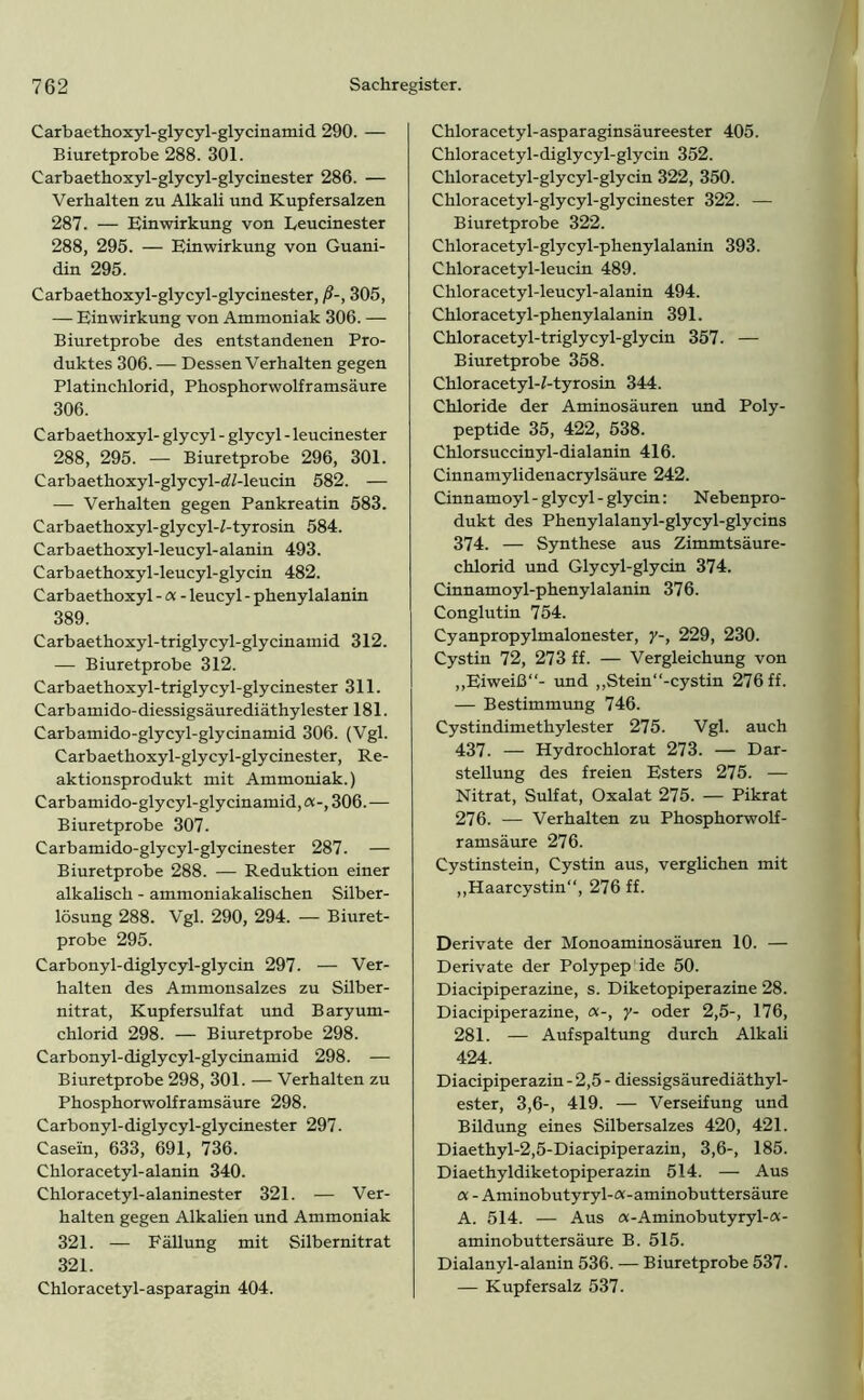 Carbaethoxyl-glycyl-glycinamid 290. — Biuretprobe 288. 301. Carbaethoxyl-glycyl-glycinester 286. — Verhalten zu Alkali und Kupfersalzen 287. — Einwirkung von Leucinester 288, 295. — Einwirkung von Guani- din 295. Carbaethoxyl-glycyl-glycinester, ß-, 305, — Einwirkung von Ammoniak 306. — Biuretprobe des entstandenen Pro- duktes 306. — Dessen Verhalten gegen Platinchlorid, Phosphorwolframsäure 306. Carbaethoxyl- glycyl - glycyl - leucinester 288, 295. — Biuretprobe 296, 301. Carbaethoxyl-glycyl-d/-leucin 582. — — Verhalten gegen Pankreatin 583. Carbaethoxyl-glycyl-/-tyrosin 584. Carbaethoxyl-leucyl-alanin 493. Carbaethoxyl-leucyl-glycin 482. Carbaethoxyl - a - leucyl - phenylalanin 389. Carbaethoxyl-triglycyl-glycinamid 312. — Biuretprobe 312. Carbaethoxyl-triglycyl-glycinester 311. Carb amido- diessigsäurediäthylester 181. Carbamido-glycyl-glycinamid 306. (Vgl. Carbaethoxyl-glycyl-glycinester, Re- aktionsprodukt mit Ammoniak.) Carbamido-glycyl-glycinamid,«-, 306. — Biuretprobe 307. Carbamido-glycyl-glycinester 287. — Biuretprobe 288. — Reduktion einer alkalisch - ammoniakalischen Silber- lösung 288. Vgl. 290, 294. — Biuret- probe 295. Carbonyl-diglycyl-glycin 297. — Ver- halten des Ammonsalzes zu Silber- nitrat, Kupfersulfat und Baryum- chlorid 298. — Biuretprobe 298. Carbonyl-diglycyl-glycinamid 298. — Biuretprobe 298, 301. — Verhalten zu Phosphorwolframsäure 298. Carbonyl- diglycyl-glycinester 297. Casein, 633, 691, 736. Chloracetyl-alanin 340. Chloracetyl-alaninester 321. — Ver- halten gegen Alkalien und Ammoniak 321. — Fällung mit Silbernitrat 321. Chloracetyl-asparagin 404. Chloracetyl- asp araginsäureester 405. Chloracetyl-diglycyl-glycin 352. Chloracetyl-glycyl-glycin 322, 350. Chloracetyl-glycyl-glycinester 322. — Biuretprobe 322. Chloracetyl-glycyl-phenylalanin 393. Chloracetyl-leucin 489. Chloracetyl-leucyl-alanin 494. Chloracetyl-phenylalanin 391. Chloracetyl-triglycyl-glycin 357. — Biuretprobe 358. Chloracetyl-f-tyrosin 344. Chloride der Aminosäuren und Poly- peptide 35, 422, 538. Chlorsuccinyl-dialanin 416. Cinnamylidenacrylsäure 242. Cinnamoyl - glycyl - glycin: Nebenpro- dukt des Phenylalanyl-glycyl-glycins 374. — Synthese aus Zimmtsäure- chlorid und Glycyl-glycin 374. Cinnamoyl-phenylalanin 376. Conglutin 754. Cyanpropylmalonester, y-, 229, 230. Cystin 72, 273 ff. — Vergleichung von „Eiweiß“- und ,,Stein“-cystin 276 ff. — Bestimmung 746. Cystindimethylester 275. Vgl. auch 437. — Hydrochlorat 273. — Dar- stellung des freien Esters 275. — Nitrat, Sulfat, Oxalat 275. — Pikrat 276. — Verhalten zu Phosphorwolf- ramsäure 276. Cystinstein, Cystin aus, verglichen mit „Haarcystin“, 276 ff. Derivate der Monoaminosäuren 10. — Derivate der Polypep ide 50. Diacipiperazine, s. Diketopiperazine 28. Diacipiperazine, «-, y- oder 2,5-, 176, 281. — Aufspaltung durch Alkali 424. Diacipiperazin - 2,5 - diessigsäurediäthyl- ester, 3,6-, 419. — Verseifung und Bildung eines Silbersalzes 420, 421. Diaethyl-2,5-Diacipiperazin, 3,6-, 185. Diaethyldiketopiperazin 514. — Aus cx - Aminobutyryl-a-aminobuttersäure A. 514. — Aus «-Aminobutyryl-«- aminobuttersäure B. 515. Dialanyl-alanin 536. — Biuretprobe 537. — Kupfersalz 537.