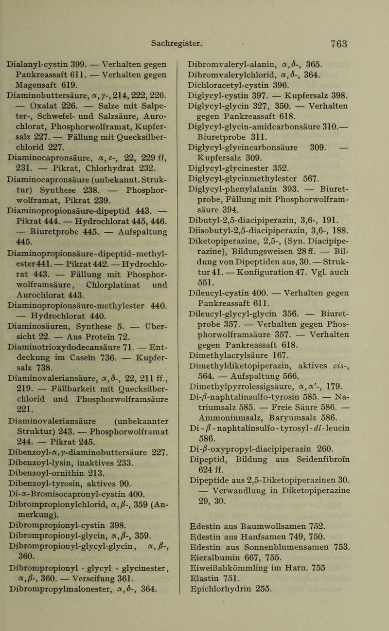 Dialanyl-cystin 399. — Verhalten gegen Pankreassaft 611. — Verhalten gegen Magensaft 619. Diaminobuttersäure, <x, y-, 214,222, 226. — Oxalat 226. — Salze mit Salpe- ter-, Schwefel- und Salzsäure, Auro- chlorat, Phosphorwolframat, Kupfer- salz 227. — Fällung mit Quecksilber- chlorid 227. Diaminocapronsäure, <x, e-, 22, 229 ff, 231. — Pikrat, Chlorhydrat 232. Diaminocapronsäure (unbekannt. Struk- tur) Synthese 238. — Phosphor- wolframat, Pikrat 239. Diaminopropionsäure-dipeptid 443. — Pikrat 444. — Hydrochlorat 445, 446. — Biuretprobe 445. — Aufspaltung 445. Diaminopropionsäure - dipeptid - methyl- ester 441. — Pikrat 442. — Hydrochlo- rat 443. — Fällung mit Phosphor- wolframsäure , Chlorplatinat und Aurochlorat 443. Diaminopropionsäure-methylester 440. — Hydrochlorat 440. Diaminosäuren, Synthese 5. — Über- sicht 22. — Aus Protein 72. Diaminotrioxydodecansäure 71. — Ent- deckung im Casein 736. — Kupfer- salz 738. Diaminovaleriansäure, a,<5-, 22, 211 ff., 219. — Fällbarkeit mit Quecksilber- chlorid und Phosphorwolframsäure 221. Diaminovaleriansäure (unbekannter Struktur) 243. — Phosphorwolframat 244. — Pikrat 245. Dibenzoyl-«, y-diaminobuttersäure 227. Dibenzoyl-lysin, inaktives 233. Dibenzoyl-ornithin 213. Dibenzoyl-tyrosin, aktives 90. Di-a-Bromisocapronyl-cystin 400. Dibrompropionylchlorid, «,/?-, 359 (An- merkung). Dibrompropionyl-cystin 398. Dibrompropionyl-glycin, a,ß-, 359. Dibrompropionyl-glycyl-glycin, a, ß-, 360. Dibrompropionyl - glycyl - glycinester, <x,ß-, 360. — Verseifung 361. Dibrompropylmalonester, a,<5-, 364. Dibromvaleryl-alanin, a,<5-, 365. Dibromvalerylchlorid, «,<5-, 364. Dichloracetyl-cystin 396. Diglycyl-cystin 397. — Kupfersalz 398. Diglycyl-glycin 327, 350. — Verhalten gegen Pankreassaft 618. Diglycyl-glycin-amidcarbonsäure 310.— Biuretprobe 311. Diglycyl-glycincarbonsäure 309. — Kupfersalz 309. Diglycyl-glycinester 352. Diglycyl-glycinmethylester 567. Diglycyl-phenylalanin 393. — Biuret- probe, Fällung mit Phosphorwolfram- säure 394. Dibutyl-2,5-diacipiperazin, 3,6-, 191. Diisobutyl-2,5-diacipiperazin, 3,6-, 188. Diketopiperazine, 2,5-, (Syn. Diacipipe- razine), Bildungsweisen 28 ff. — Bil- dung von Dipeptiden aus, 30. —Struk- tur 41.— Konfiguration 47. Vgl. auch 551. Dileucyl-cystin 400. — Verhalten gegen Pankreassaft 611. Dileucyl-glycyl-glycin 356. — Biuret- probe 357. — Verhalten gegen Phos- phorwolframsäure 357. — Verhalten gegen Pankreassaft 618. Dimethylacrylsäure 167. Dimethyldiketopiperazin, aktives cis-, 564. — Aufspaltung 566. Dimethylpyrrolessigsäure, 179. Di-/?-naphtalinsulfo-tyrosin 585. — Na- triumsalz 585. — Freie Säure 586. — Ammoniumsalz, Baryumsalz 586. Di - ß - naphtalinsulf o - tyrosyl - dl - leucin 586. Di-/?-oxypropyl-diacipiperazin 260. Dipeptid, Bildung aus Seidenfibroin 624 ff. Dipeptide aus 2,5-Diketopiperazinen 30. — Verwandlung in Diketopiperazine 29, 30. Edestin aus Baumwollsamen 752. Edestin aus Hanfsamen 749, 750. Edestin aus Sonnenblumensamen 753. Eier alb umin 667, 755. Eiweißabkömmling im Harn. 755 Elastin 751. Epichlorhydrin 255.