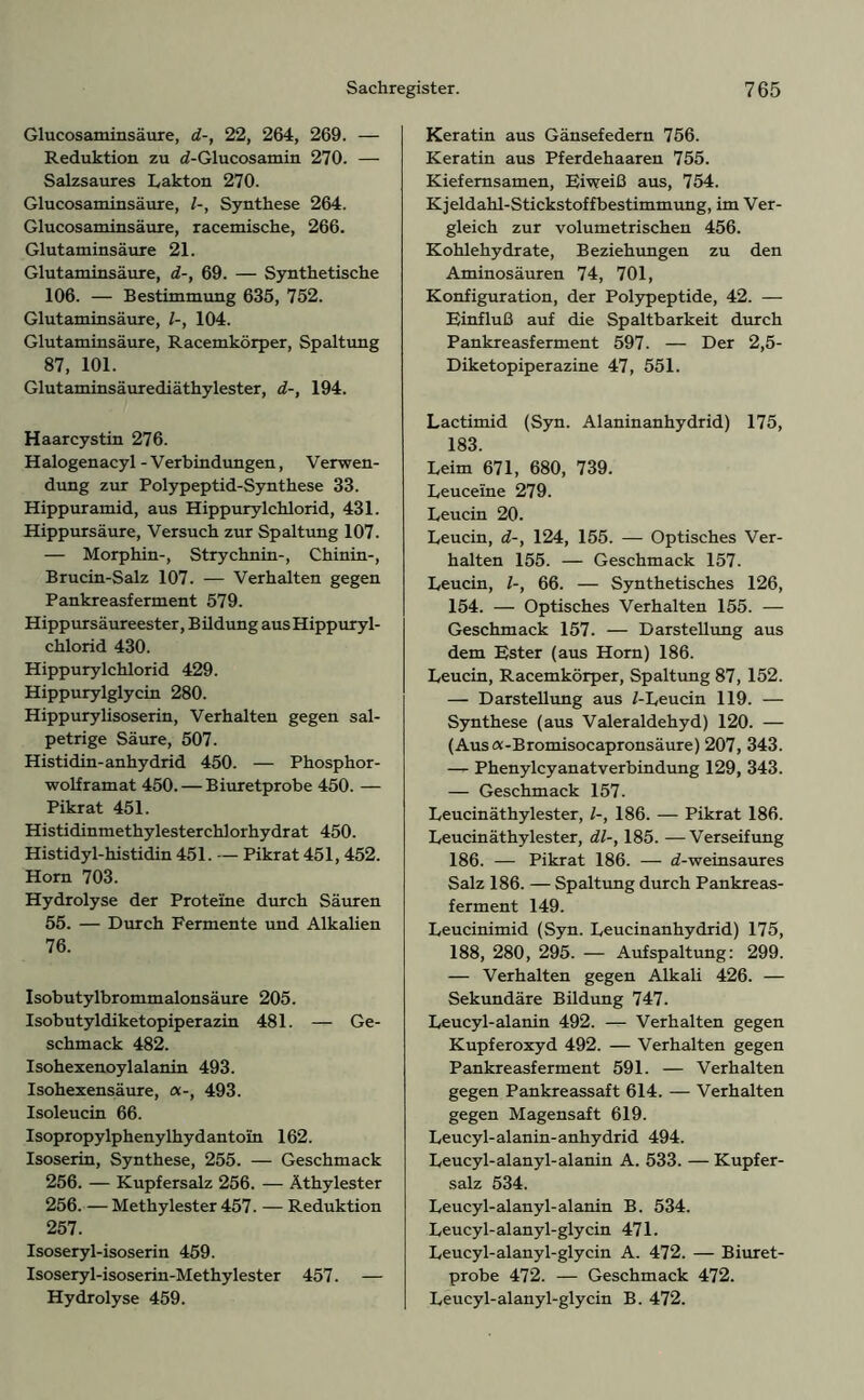 Glucosaminsäure, d-, 22, 264, 269. — Reduktion zu d-Glucosamin 270. — Salzsaures hakten 270. Glucosaminsäure, /-, Synthese 264. Glucosaminsäure, racemische, 266. Glutaminsäure 21. Glutaminsäure, d-, 69. — Synthetische 106. — Bestimmung 635, 752. Glutaminsäure, /-, 104. Glutaminsäure, Racemkörper, Spaltung 87, 101. Glutaminsäurediäthylester, d-, 194. Haarcystin 276. Halogenacyl-Verbindungen, Verwen- dung zur Polypeptid-Synthese 33. Hippuramid, aus Hippurylchlorid, 431. Hippursäure, Versuch zur Spaltung 107. — Morphin-, Strychnin-, Chinin-, Brucin-Salz 107. — Verhalten gegen Pankreasferment 579. Hippursäureester, Bildung aus Hippuryl- chlorid 430. Hippurylchlorid 429. Hippurylglycin 280. Hippurylisoserin, Verhalten gegen sal- petrige Säure, 507. Histidin-anhydrid 450. — Phosphor- wolframat 450. — Biuretprobe 450. — Pikrat 451. Histidinmethylesterchlorhydrat 450. Histidyl-histidin 451. — Pikrat 451, 452. Horn 703. Hydrolyse der Proteine durch Säuren 55. — Durch Fermente und Alkalien 76. Isobutylbrommalonsäure 205. Isobutyldiketopiperazin 481. — Ge- schmack 482. Isohexenoylalanin 493. Isohexensäure, a-, 493. Isoleucin 66. Isopropylphenylhydantoin 162. Isoserin, Synthese, 255. — Geschmack 256. — Kupfersalz 256. — Äthylester 256. — Methylester 457. — Reduktion 257. Isoseryl-isoserin 459. Isoseryl-isoserin-Methylester 457. — Hydrolyse 459. Keratin aus Gänsefedern 756. Keratin aus Pferdehaaren 755. Kiefemsamen, Fi weiß aus, 754. Kjeldahl-Stickstoffbestimmung, im Ver- gleich zur volumetrischen 456. Kohlehydrate, Beziehungen zu den Aminosäuren 74, 701, Konfiguration, der Polypeptide, 42. — Einfluß auf die Spaltbarkeit durch Pankreasferment 597. — Der 2,5- Diketopiperazine 47, 551. Lactimid (Syn. Alaninanhydrid) 175, 183. Leim 671, 680, 739. Leuceine 279. Leucin 20. Leucin, d-, 124, 155. — Optisches Ver- halten 155. — Geschmack 157. Leucin, /-, 66. — Synthetisches 126, 154. — Optisches Verhalten 155. — Geschmack 157. — Darstellung aus dem Ester (aus Horn) 186. Leucin, Racemkörper, Spaltung 87, 152. — Darstellung aus /-Leucin 119. — Synthese (aus Valeraldehyd) 120. — (Ausa-Bromisocapronsäure) 207, 343. — Phenylcyanatverbindung 129, 343. — Geschmack 157. Leucinäthylester, /-, 186. — Pikrat 186. Leucinäthylester, dl-, 185. —Verseifung 186. — Pikrat 186. — d-weinsaures Salz 186. — Spaltung durch Pankreas- ferment 149. Leucinimid (Syn. Leucinanhydrid) 175, 188, 280, 295. — Aufspaltung: 299. — Verhalten gegen Alkali 426. — Sekundäre Bildung 747. Leucyl-alanin 492. — Verhalten gegen Kupferoxyd 492. — Verhalten gegen Pankreasferment 591. — Verhalten gegen Pankreassaft 614. — Verhalten gegen Magensaft 619. Leucyl-alanin-anhydrid 494. Leucyl-alanyl-alanin A. 533. — Kupfer- salz 534. Leucyl-alanyl-alanin B. 534. Leucyl-alanyl-glycin 471. Leucyl-alanyl-glycin A. 472. —- Biuret- probe 472. — Geschmack 472. Leucyl-alanyl-glycin B. 472.