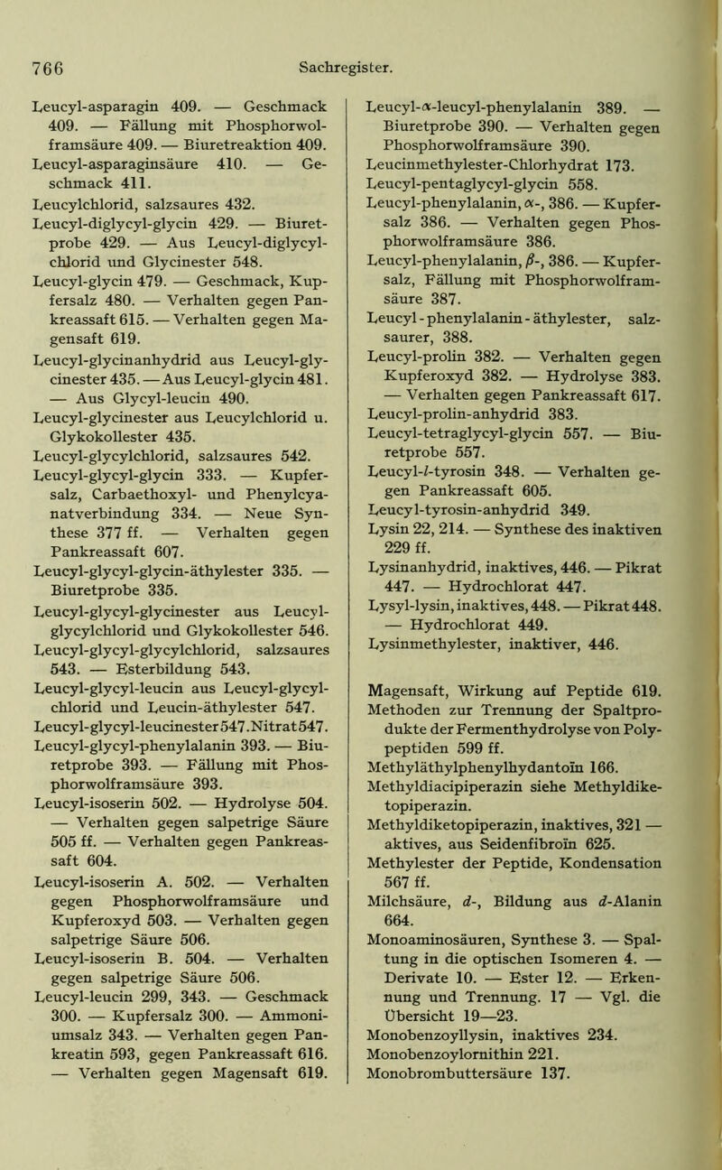 Leucyl-asparagin 409. — Geschmack 409. — Fällung mit Phosphor wol- framsäure 409. — Biuretreaktion 409. Leucyl-asparaginsäure 410. — Ge- schmack 411. Leucylchlorid, salzsaures 432. Leucyl-diglycyl-glycin 429. — Biuret- probe 429. — Aus Leucyl-diglycyl- chlorid und Glycinester 548. Leucyl-glycin 479. — Geschmack, Kup- fersalz 480. — Verhalten gegen Pan- kreassaft 615. — Verhalten gegen Ma- gensaft 619. Leucyl-glycinanhydrid aus Leucyl-gly- cinester 435. —Aus Leucyl-glycin 481. — Aus Glycyl-leucin 490. Leucyl-glycinester aus Leucylchlorid u. Glykokollester 435. Leucyl-glycylchlorid, salzsaures 542. Leucyl-glycyl-glycin 333. — Kupfer- salz, Carbaethoxyl- und Phenylcya- natverbindung 334. — Neue Syn- these 377 ff. — Verhalten gegen Pankreassaft 607. Leucyl-glycyl-glycin-äthylester 335. — Biuretprobe 335. Leucyl-glycyl-glycinester aus Leucyl- glycylchlorid und Glykokollester 546. Leucyl-glycyl-glycylchlorid, salzsaures 543. — Esterbildung 543. Leucyl-glycyl-leucin aus Leucyl-glycyl- chlorid und Leucin- äthylester 547. Leucyl-glycyl-leucinester547-Nitrat547. Leucyl-glycyl-phenylalanin 393. — Biu- retprobe 393. — Fällung mit Phos- phorwolframsäure 393. Leucyl-isoserin 502. — Hydrolyse 504. — Verhalten gegen salpetrige Säure 505 ff. — Verhalten gegen Pankreas- saft 604. Leucyl-isoserin A. 502. — Verhalten gegen Phosphorwolframsäure und Kupferoxyd 503. — Verhalten gegen salpetrige Säure 506. Leucyl-isoserin B. 504. — Verhalten gegen salpetrige Säure 506. Leucyl-leucin 299, 343. — Geschmack 300. — Kupfersalz 300. — Ammoni- umsalz 343. — Verhalten gegen Pan- kreatin 593, gegen Pankreassaft 616. — Verhalten gegen Magensaft 619. Leucyl-«-leucyl-phenylalanin 389. — Biuretprobe 390. — Verhalten gegen Phosphorwolframsäure 390. Leucinmethylester-Chlorhydrat 173. Leucyl-pentaglycyl-glycin 558. Leucyl-phenylalanin, «-, 386. — Kupfer- salz 386. — Verhalten gegen Phos- phorwolframsäure 386. Leucyl-phenylalanin, ß-, 386. — Kupfer- salz, Fällung mit Phosphorwolfram- säure 387. Leucyl - phenylalanin - äthylester, salz- saurer, 388. Leucyl-prolin 382. — Verhalten gegen Kupferoxyd 382. — Hydrolyse 383. — Verhalten gegen Pankreassaft 617. Leucyl-prolin-anhydrid 383. Leucyl-tetraglycyl-glycin 557. — Biu- retprobe 557. Leucyl-Z-tyrosin 348. — Verhalten ge- gen Pankreassaft 605. Leucyl-tyrosin-anhydrid 349. Lysin 22, 214. — Synthese des inaktiven 229 ff. Lysinanhydrid, inaktives, 446. — Pikrat 447. — Hydrochlorat 447. Lysyl-lysin, inaktives, 448. — Pikrat 448. — Hydrochlorat 449. Lysinmethylester, inaktiver, 446. Magensaft, Wirkung auf Peptide 619. Methoden zur Trennung der Spaltpro- dukte der Fermenthydrolyse von Poly- peptiden 599 ff. Methyläthylphenylhydantoin 166. Methyldiacipiperazin siehe Methyldike- topiperazin. Methyldiketopiperazin, inaktives, 321 — aktives, aus Seidenfibroin 625. Methylester der Peptide, Kondensation 567 ff. Milchsäure, d-, Bildung aus tZ-Al an in 664. Monoaminosäuren, Synthese 3. — Spal- tung in die optischen Isomeren 4. — Derivate 10. — Ester 12. — Erken- nung und Trennung. 17 — Vgl. die Übersicht 19—23. Monobenzoyllysin, inaktives 234. Monobenzoylomithin 221. Monobrombuttersäure 137.