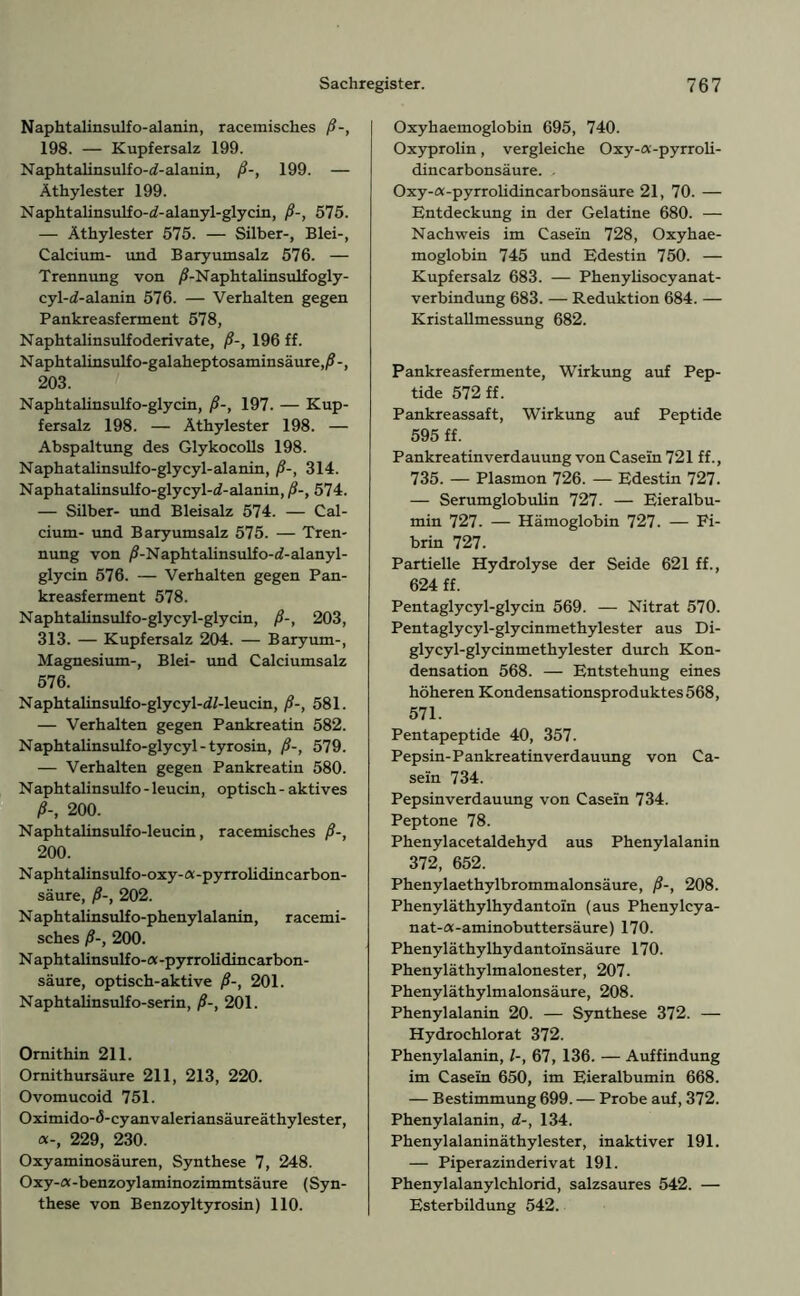 Naphtalinsulfo-alanin, racemisches ß-, 198. — Kupfersalz 199. Naphtalinsulfo-rf-alanin, ß-, 199. — Äthylester 199. Naphtalinsulfo-rf-alanyl-glycin, ß-, 575. — Äthylester 575. — Silber-, Blei-, Calcium- und Baryumsalz 576. — Trennung von /J-Naphtalinsulf ogly- cyl-i-alanin 576. — Verhalten gegen Pankreasferment 578, Naphtalinsulfoderivate, ß-, 196 ff. Naphtalinsulfo-galaheptosaminsäure,/?-, 203. Naphtalinsulfo-glycin, ß-, 197. — Kup- fersalz 198. — Äthylester 198. — Abspaltung des Glykocolls 198. Naphatalinsulfo-glycyl-alanin, ß-, 314. Naphatalinsulfo-glycyl-ci-alanin, ß-, 574. — Silber- und Bleisalz 574. — Cal- cium- und Baryumsalz 575. — Tren- nung von /S-Naphtalinsulfo-d-alanyl- glycin 576. — Verhalten gegen Pan- kreasferment 578. Naphtalinsulfo-glycyl-glycin, ß-, 203, 313. — Kupfersalz 204. — Baryum-, Magnesium-, Blei- und Calciumsalz 576. Naphtalinsulfo-glycyl-<i/-leucin, ß-, 581. — Verhalten gegen Pankreatin 582. Naphtalinsulfo-glycyl-tyrosin, ß-, 579. — Verhalten gegen Pankreatin 580. Naphtalinsulfo - leucin, optisch - aktives ß-, 200. Naphtalinsulfo-leucin, racemisches ß-, 200. Naphtalinsulfo-oxy-a-pyrrolidincarbon- säure, ß-, 202. Naphtalinsulfo-phenylalanin, racemi- sches ß-, 200. N aphtalinsulf o-a-pyrrolidincarbon- säure, optisch-aktive ß-, 201. Naphtalinsulfo-serin, ß-, 201. Ornithin 211. Ornithursäure 211, 213, 220. Ovomucoid 751. Oximido-<5-cyanvaleriansäureäthylester, 229, 230. Oxyaminosäuren, Synthese 7, 248. Oxy-a-benzoylaminozimmtsäure (Syn- these von Benzoyltyrosin) 110. Oxyhaemoglobin 695, 740. Oxyprolin, vergleiche Oxy-cv-pyrroli- dincarbonsäure. . Oxy-a-pyrrolidincarbonsäure 21, 70. — Entdeckung in der Gelatine 680. — Nachweis im Casein 728, Oxyhae- moglobin 745 und Edestin 750. — Kupfersalz 683. — Phenylisocyanat- verbindung 683. — Reduktion 684. — Kristallmessung 682. Pankreasfermente, Wirkung auf Pep- tide 572 ff. Pankreassaft, Wirkung auf Peptide 595 ff. Pankreatinverdauung von Casein 721 ff., 735. — Plasmon 726. — Edestin 727. — Serumglobulin 727. — Eieralbu- min 727. — Hämoglobin 727. — Fi- brin 727. Partielle Hydrolyse der Seide 621 ff., 624 ff. Pentaglycyl-glycin 569. — Nitrat 570. Pentaglycyl-glycinmethylester aus Di- glycyl-glycinmethylester durch Kon- densation 568. — Entstehung eines höheren Kondensationsproduktes 568, 571. Pentapeptide 40, 357. Pepsin-Pankreatinverdauung von Ca- sein 734. Pepsinverdauung von Casein 734. Peptone 78. Phenylacetaldehyd aus Phenylalanin 372, 652. Phenylaethylbrommalonsäure, ß-, 208. Phenyläthylhydantoin (aus Phenylcya- nat-a-aminobuttersäure) 170. Phenyläthylhydantoinsäure 170. Phenyläthylmalonester, 207. Phenyläthylmalonsäure, 208. Phenylalanin 20. — Synthese 372. — Hydrochlorat 372. Phenylalanin, l-, 67, 136. — Auffindung im Casein 650, im Eieralbumin 668. — Bestimmung 699. — Probe auf, 372. Phenylalanin, d-, 134. Phenylalaninäthylester, inaktiver 191. — Piperazinderivat 191. Phenylalanylchlorid, salzsaures 542. — Esterbildung 542.