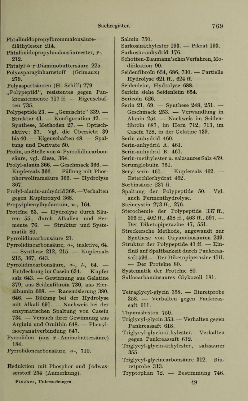 Phtalimidopropylbrommalonsäure- diäthylester 214. Phtalimidopropylmalonsäureester, y-, 212. Phtalyl- ex -)'-Diaminobuttersäure 225. Polyasparaginharnstoff (Grimaux) 279. Polyaspartsäuren (H. Schiff) 279. „Polypeptid“, resistentes gegen Pan- kreasfermente 717 ff. — Eigenschaf- ten 735. Polypeptide 23. — „Gemischte“ 339. — Struktur 41. — Konfiguration 42. — Synthese, Methoden 27. — Optisch- aktive: 37. Vgl. die Übersicht 39 bis 40. — Eigenschaften 48. — Spal- tung und Derivate 50. Prolin, an Stelle von a-Pyrrolidincarbon- säure, vgl. diese, 364. Prolyl-alanin 366. — Geschmack 366. — Kupfersalz 366. — Fällung mit Phos- phorwolframsäure 366. — Hydrolyse 367. Prolyl-alanin-anhydrid 368. —Verhalten gegen Kupferoxyd 368. Propylphenylhydantoin, n-, 164. Proteine 53. — Hydrolyse durch Säu- ren 55, durch Alkalien und Fer- mente 76. — Struktur und Syste- matik 80. Pyrrolidincarbonsäure 21. Pyrrolidincarbonsäure, inaktive, 64. — Synthese 212, 215. — Kupfersalz 215, 367, 643. Pyrrolidincarbonsäure, <x-, 64. — Entdeckung im Casein 634. — Kupfer salz 643. — Gewinnung aus Gelatine 379, aus Seidenfibroin 730, aus Eier- albumin 668. — Racemisierung 380, 646. — Bildung bei der Hydrolyse mit Alkali 691. — Nachweis bei der enzymatischen Spaltung von Casein 734. — Versuch ihrer Gewinnung aus Arginin und Ornithin 648. — Phenyl- isocyanatverbindung 647. Pyrrolidon (aus y - Aminobuttersäure) 184. Pyrrolidoncarbonsäure, a-, 710. Reduktion mit Phosphor und Jodwas- serstoff 254 (Anmerkung). Fischer, Untersuchungen. Salmin 750. Sarkosinäthylester 193. — Pikrat 193. Sarkosin-anhydrid 176. Schotten-Baumann’schesVerfahren, Mo- difikation 90. Seidenfibroin 654, 686, 730. — Partielle Hydrolyse 621 ff., 624 ff. Seidenleim, Hydrolyse 688. Sericin siehe Seidenleim 654. Sericoin 626. Serin 21, 69. — Synthese 248, 251. — Geschmack 253. — Verwandlung in Alanin 254. — Nachweis im Seiden- fibroin 687, im Horn 712, 713, im Casein 728, in der Gelatine 739. Serin-anhydrid 460. Serin-anhydrid A. 461. Serin-anhydrid B. 461. Serin-methylester u. salzsaures Salz 459. Serumglobulin 751. Seryl-serin 461. — Kupfersalz 462. — Esterchlorhydrat 462. Sorbinsäure 237 ff. Spaltung der Polypeptide 50. Vgl. auch Fermenthydrolyse. Steincystin 273 ff., 276. Sterochemie der Polypeptide 337 ff., 395 ff., 402 ff., 438 ff., 463 ff., 597. — Der Diketopiperazine 47, 551. Streckersche Methode, angewandt zur Synthese von Oxyaminosäuren 249. Struktur der Polypeptide 41 ff. — Ein- fluß auf Spaltbarkeit durch Pankreas- saft 596. — Der Diketopiperazine 41ff. — Der Proteine 80. Systematik der Proteine 80. Sulfocarbaminsaures Glykocoll 181. Tetraglycyl-glycin 358. — Biuretprobe 358. — Verhalten gegen Pankreas- saft 611. Thymushiston 750. Triglycyl-glycin 353. — Verhalten gegen Pankreassaft 618. Triglycyl-glycin-äthylester. —Verhalten gegen Pankreassaft 612. T rigly cyl-gly ein- äthylester, salzsaurer 355. Triglycyl-glycincarbonsäure 312. Biu- retprobe 313. Tryptophan 72. — Bestimmung 746. 49