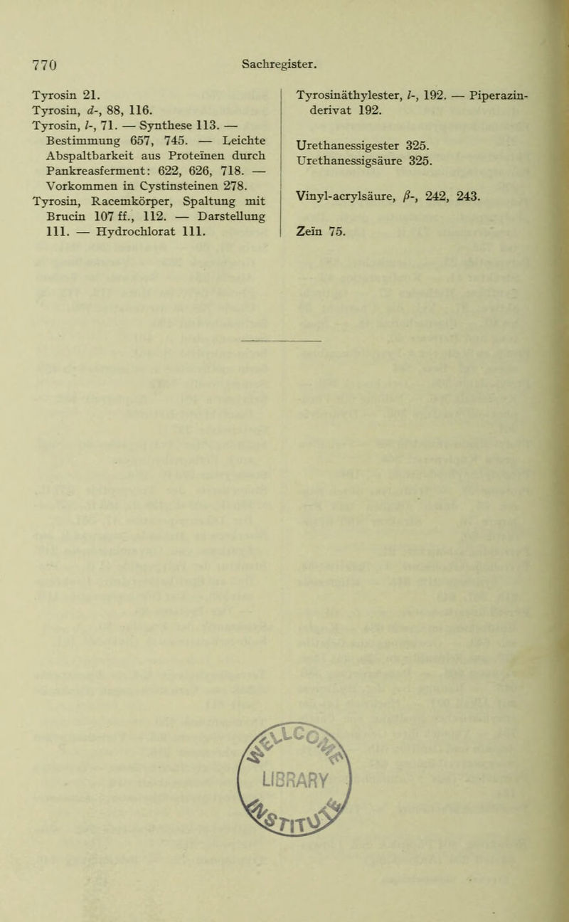 Tyrosin 21. Tyrosin, d-, 88, 116. Tyrosin, 71. — Synthese 113. — Bestimmung 657, 745. — Leichte Abspaltbarkeit aus Proteinen durch Pankreasferment: 622, 626, 718. — Vorkommen in Cystinsteinen 278. Tyrosin, Racemkörper, Spaltung mit Brucin 107 ff., 112. — Darstellung 111. — Hydrochlorat 111. Tyrosinäthylester, l-, 192. — Piperazin- derivat 192. Urethanessigester 325. Urethanessigsäure 325. Vinyl-acrylsäure, ß-, 242, 243. Zein 75.