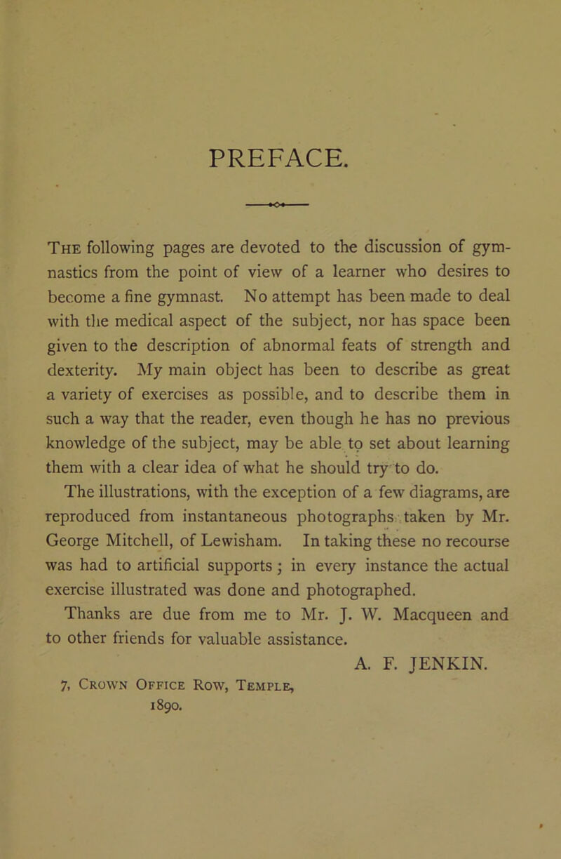 PREFACE. The following pages are devoted to the discussion of gym- nastics from the point of view of a learner who desires to become a fine gymnast. No attempt has been made to deal with the medical aspect of the subject, nor has space been given to the description of abnormal feats of strength and dexterity. My main object has been to describe as great a variety of exercises as possible, and to describe them in such a way that the reader, even though he has no previous knowledge of the subject, may be able to set about learning them with a clear idea of what he should try to do. The illustrations, with the exception of a few diagrams, are reproduced from instantaneous photographs taken by Mr. George Mitchell, of Lewisham. In taking these no recourse was had to artificial supports; in every instance the actual exercise illustrated was done and photographed. Thanks are due from me to Mr. J. W. Macqueen and to other friends for valuable assistance. 1890.