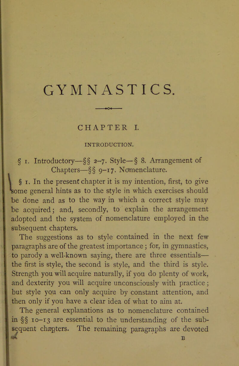 CHAPTER I. INTRODUCTION. § I. Introductory—§§ a-7. Style—§ 8. Arrangement of Chapters—§§ 9-17. Nomenclature. \ § I. In the present chapter it is my intention, first, to give ^ome general hints as to the style in which exercises should be done and as to the way in which a correct style may be acquired; and, secondly, to explain the arrangement adopted and the system of nomenclature employed in the subsequent chapters. The suggestions as to style contained in the next few paragraphs are of the greatest importance; for, in gymnastics, to parody a well-known saying, there are three essentials— the first is style, the second is style, and the third is style. Strength you will acquire naturally, if you do plenty of work, and dexterity you will acquire unconsciously with practice; but style you can only acquire by constant attention, and then only if you have a clear idea of what to aim at. The general explanations as to nomenclature contained in §§ 10-13 ^re essential to the understanding of the sub- sequent chapters. The remaining paragraphs are devoted