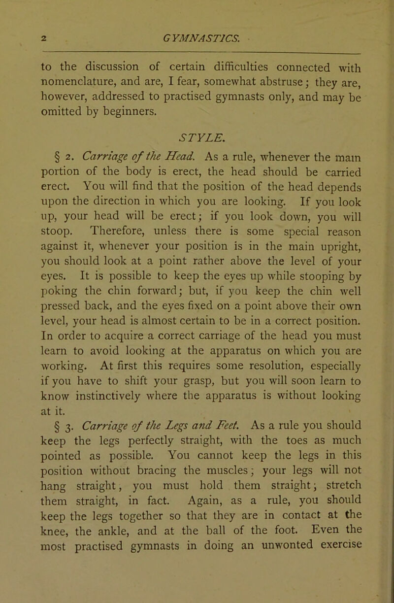 to the discussion of certain difficulties connected with nomenclature, and are, I fear, somewhat abstruse; they are, however, addressed to practised gymnasts only, and may be omitted by beginners. STYLE. § 2, Carriage of the Head. As a rule, whenever the mam portion of the body is erect, the head should be carried erect. You will find that the position of the head depends upon the direction in which you are looking. If you look up, your head will be erect; if you look down, you will stoop. Therefore, unless there is some special reason against it, whenever your position is in the main upright, you should look at a point rather above the level of your eyes. It is possible to keep the eyes up while stooping by poking the chin forward; but, if you keep the chin well pressed back, and the eyes fixed on a point above their own level, your head is almost certain to be in a correct position. In order to acquire a correct carriage of the head you must learn to avoid looking at the apparatus on which you are working. At first this requires some resolution, especially if you have to shift your grasp, but you will soon learn to know instinctively where the apparatus is without looking at it. § 3. Carriage of the Legs and Feet. As a rule you should keep the legs perfectly straight, with the toes as much pointed as possible. You cannot keep the legs in this position without bracing the muscles; your legs will not hang straight, you must hold them straight; stretch them straight, in fact. Again, as a rule, you should keep the legs together so that they are in contact at the knee, the ankle, and at the ball of the foot. Even the most practised gymnasts in doing an unwonted exercise