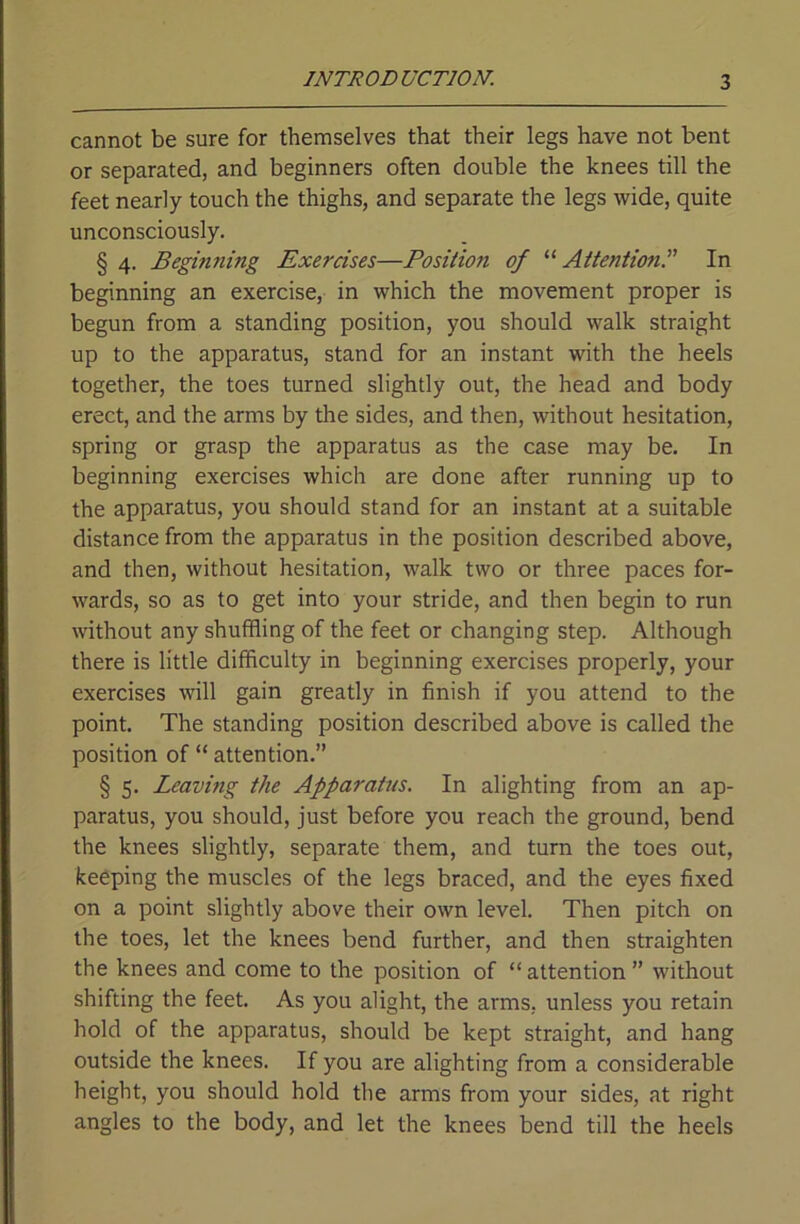 cannot be sure for themselves that their legs have not bent or separated, and beginners often double the knees till the feet nearly touch the thighs, and separate the legs wide, quite unconsciously. § 4. Beginning Exercises—Posiiion of “ Aitentionr In beginning an exercise, in which the movement proper is begun from a standing position, you should walk straight up to the apparatus, stand for an instant with the heels together, the toes turned slightly out, the head and body erect, and the arms by the sides, and then, without hesitation, spring or grasp the apparatus as the case may be. In beginning exercises which are done after running up to the apparatus, you should stand for an instant at a suitable distance from the apparatus in the position described above, and then, without hesitation, walk two or three paces for- wards, so as to get into your stride, and then begin to run without any shuffling of the feet or changing step. Although there is little difficulty in beginning exercises properly, your exercises will gain greatly in finish if you attend to the point. The standing position described above is called the position of “ attention.” § 5. Leaving the Apparatus. In alighting from an ap- paratus, you should, just before you reach the ground, bend the knees slightly, separate them, and turn the toes out, keeping the muscles of the legs braced, and the eyes fixed on a point slightly above their own level. Then pitch on the toes, let the knees bend further, and then straighten the knees and come to the position of “ attention ” without shifting the feet. As you alight, the arms, unless you retain hold of the apparatus, should be kept straight, and hang outside the knees. If you are alighting from a considerable height, you should hold the arms from your sides, at right angles to the body, and let the knees bend till the heels