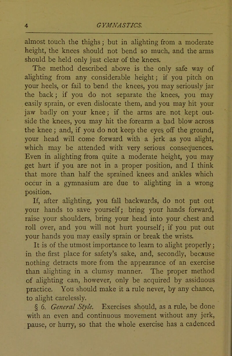 almost touch the thighs; but in alighting from a moderate height, the knees should not bend so much, and the arms should be held only just clear of the knees. The method described above is the only safe way of alighting from any considerable height; if you pitch on your heels, or fail to bend the knees, you may seriously jar the back; if you do not separate the knees, you may easily sprain, or even dislocate them, and you may hit your jaw badly on your knee; if the arms are not kept out- side the knees, you may hit the forearm a bad blow across the knee; and, if you do not keep the eyes off the ground, your head will come forward with a jerk as you alight, which may be attended with very serious consequences. Even in alighting from quite a moderate height, you may get hurt if you are not in a proper position, and I think that more than half the sprained knees and ankles which occur in a gymnasium are due to alighting in a wrong position. If, after alighting, you fall backwards, do not put out your hands to save yourself; bring your hands forward, raise your shoulders, bring your head into your chest and roll over, and you will not hurt yourself; if you put out your hands you may easily sprain or break the -wrists. It is of the utmost importance to learn to alight properly; in the first place for safety’s sake, and, secondly, because nothing detracts more from the appearance of an exercise than alighting in a clumsy manner. The proper method of alighting can, however, only be acquired by assiduous practice. You should make it a rule never, by any chance, to alight carelessly. § 6. General Style, Exercises should, as a rule, be done with an even and continuous movement without any jerk, pause, or hurry, so that the whole exercise has a cadenced