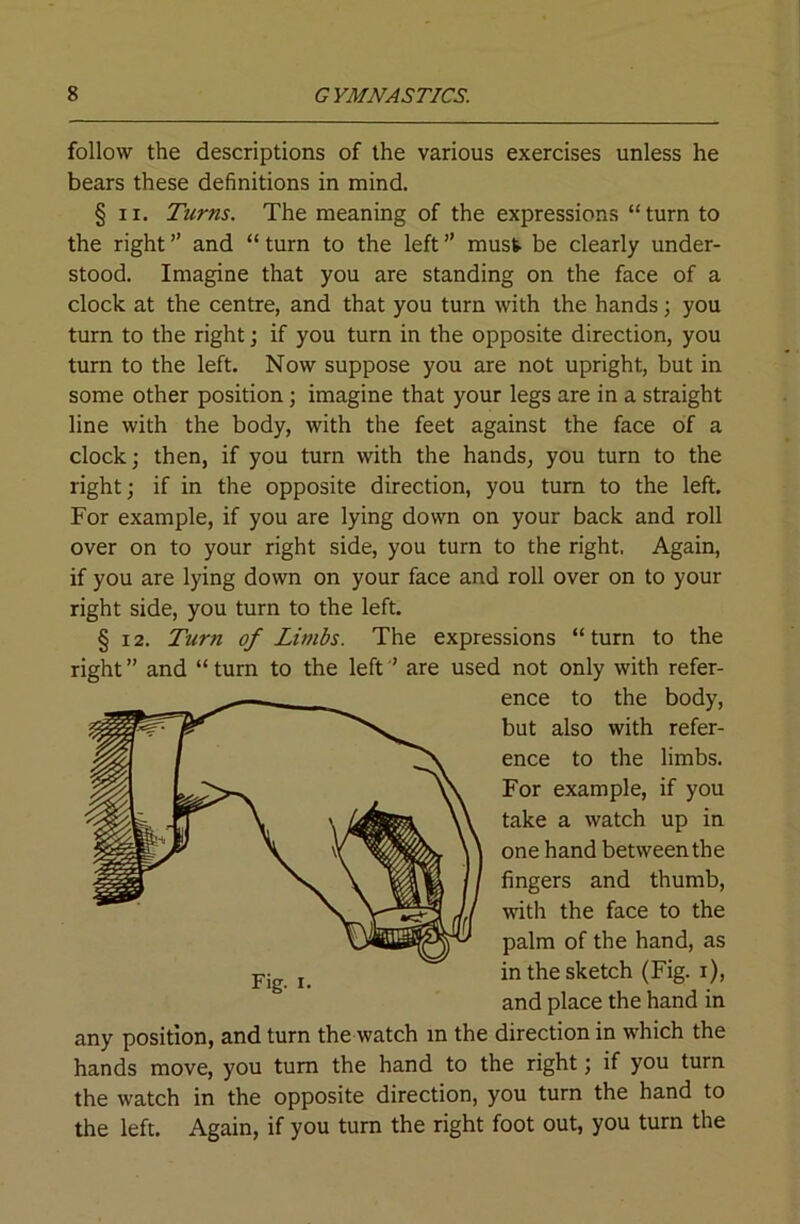 follow the descriptions of the various exercises unless he bears these definitions in mind, § 11. Turns. The meaning of the expressions “ turn to the right ” and “ turn to the left ” must be clearly under- stood. Imagine that you are standing on the face of a clock at the centre, and that you turn with the hands; you turn to the right j if you turn in the opposite direction, you turn to the left. Now suppose you are not upright, but in some other position; imagine that your legs are in a straight line with the body, with the feet against the face of a clock; then, if you turn with the hands, you turn to the right; if in the opposite direction, you turn to the left. For example, if you are lying down on your back and roll over on to your right side, you turn to the right, Again, if you are lying down on your face and roll over on to your right side, you turn to the left. § 12. Ttirn of Limbs. The expressions “turn to the right ” and “ turn to the left ’ are used not only with refer- ence to the body, but also with refer- ence to the limbs. For example, if you take a watch up in one hand between the fingers and thumb, with the face to the palm of the hand, as in the sketch (Fig. i), and place the hand in any position, and turn the watch in the direction in which the hands move, you turn the hand to the right; if you turn the watch in the opposite direction, you turn the hand to the left. Again, if you turn the right foot out, you turn the