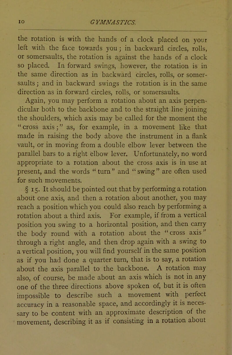 the rotation is with the hands of a clock placed on your left with the face towards you; in backward circles, rolls, or somersaults, the rotation is against the hands of a clock so placed. In forward swings, however, the rotation is in the same direction as in backward circles, rolls, or somer- saults ; and in backward swings the rotation is in the same direction as in forward circles, rolls, or somersaults. Again, you may perform a rotation about an axis perpen- dicular both to the backbone and to the straight line joining the shoulders, which axis may be called for the moment the “ cross axis; ” as, for example, in a movement like that made in raising the body above the instrument in a flank vault, or in moving from a double elbow lever between the parallel bars to a right elbow lever. Unfortunately, no word appropriate to a rotation about the cross axis is in use at present, and the words “ turn” and “swing” are often used for such movements. § 15. It should be pointed out that by performing a rotation about one axis, and then a rotation about another, you may reach a position which you could also reach by performing a rotation about a third axis. For example, if from a vertical position you swing to a horizontal position, and then carry the body round with a rotation about the “ cross axis ” through a right angle, and then drop again with a swing to a vertical position, you will find yourself in the same position as if you had done a quarter turn, that is to say, a rotation about the axis parallel to the backbone. A rotation may also, of course, be made about an axis which is not in any one of the three directions above spoken of, but it is often impossible to describe such a movement with perfect accuracy in a reasonable space, and accordingly it is neces- sary to be content with an approximate description of the movement, describing it as if consisting in a rotation about