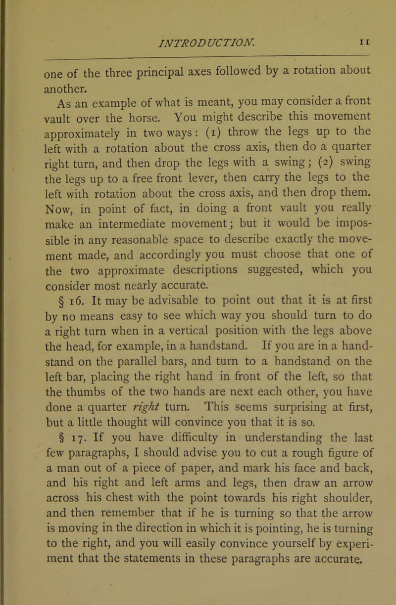 one of the three principal axes followed by a rotation about another. As an example of what is meant, you may consider a front vault over the horse. You might describe this movement approximately in two ways: (i) throw the legs up to the left with a rotation about the cross axis, then do a quarter right turn, and then drop the legs with a swing; (2) swing the legs up to a free front lever, then carry the legs to the left with rotation about the cross axis, and then drop them. Now, in point of fact, in doing a front vault you really make an intermediate movement; but it would be impos- sible in any reasonable space to describe exactly the move- ment made, and accordingly you must choose that one of the two approximate descriptions suggested, which you consider most nearly accurate. § 16. It may be advisable to point out that it is at first by no means easy to see which way you should turn to do a right turn when in a vertical position with the legs above the head, for example, in a handstand. If you are in a hand- stand on the parallel bars, and turn to a bandstand on the left bar, placing the right hand in front of the left, so that the thumbs of the two hands are next each other, you have done a quarter right turn. This seems surprising at first, but a little thought will convince you that it is so. § 17. If you have difficulty in understanding the last few paragraphs, I should advise you to cut a rough figure of a man out of a piece of paper, and mark his face and back, and his right and left arms and legs, then draw an arrow across his chest with the point towards his right shoulder, and then remember that if he is turning so that the arrow is moving in the direction in which it is pointing, he is turning to the right, and you will easily convince yourself by experi- ment that the statements in these paragraphs are accurate.