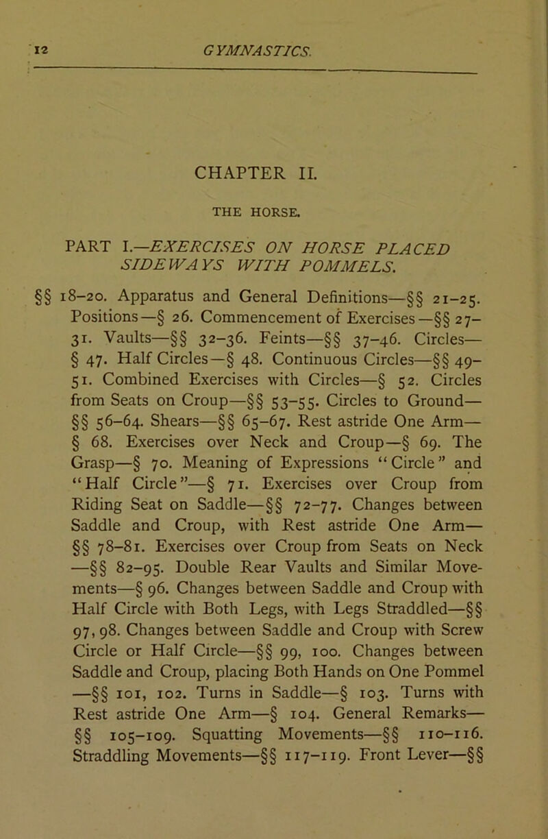 CHAPTER II. THE HORSE. PART EXERCISES ON HORSE PLACED SIDEWAYS WITH POMMELS. §§ 18-20. Apparatus and General Definitions—§§ 21-25. Positions—§ 26. Commencement of Exercises—§§ 27- 31. Vaults—§§ 32-36. Feints—§§ 37-46. Circles— § 47. Half Circles—§ 48. Continuous Circles—§§ 49- 51. Combined Exercises with Circles—§ 52. Circles from Seats on Croup—§§ 53-55. Circles to Ground— §§ 56-64. Shears—§§ 65-67. Rest astride One Arm— § 68. Exercises over Neck and Croup—§ 69. The Grasp—§ 70. Meaning of Expressions “Circle” and “Half Circle”—§ 71. Exercises over Croup from Riding Seat on Saddle—§§ 72-77. Changes between Saddle and Croup, with Rest astride One Arm— §§ 78-81. Exercises over Croup from Seats on Neck —§§ 82-95. Double Rear Vaults and Similar Move- ments—§ 96. Changes between Saddle and Croup with Half Circle with Both Legs, with Legs Straddled—§§ 97,98. Changes between Saddle and Croup with Screw Circle or Half Circle—§§ 99, 100. Changes between Saddle and Croup, placing Both Hands on One Pommel —§§ loi, 102. Turns in Saddle—§ 103. Turns with Rest astride One Arm—§ 104. General Remarks— §§ 105-109. Squatting Movements—§§ 110-116. Straddling Movements—§§ 117-119. Front Lever—§§