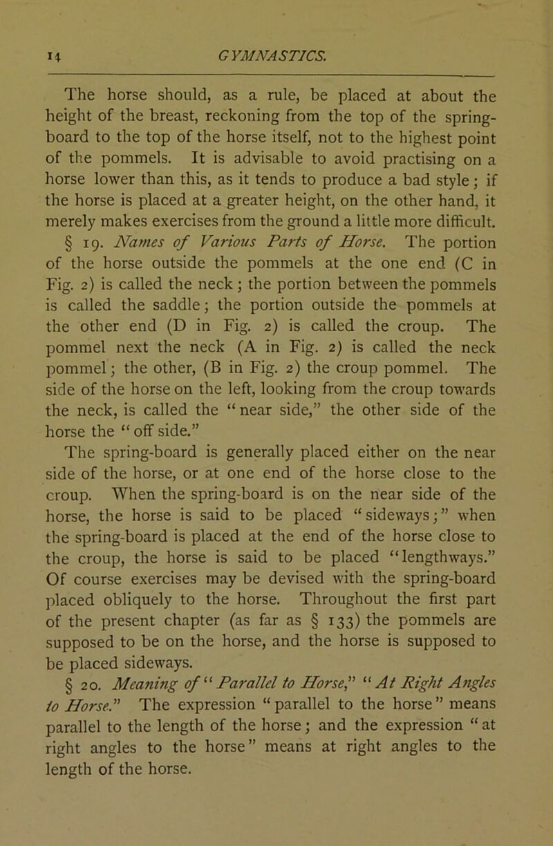 The horse should, as a rule, be placed at about the height of the breast, reckoning from the top of the spring- board to the top of the horse itself, not to the highest point of the pommels. It is advisable to avoid practising on a horse lower than this, as it tends to produce a bad style; if the horse is placed at a greater height, on the other hand, it merely makes exercises from the ground a little more difficult. § 19. Names of Various Parts of Horse. The portion of the horse outside the pommels at the one end (C in Fig. 2) is called the neck ; the portion between the pommels is called the saddle; the portion outside the pommels at the other end (D in Fig. 2) is called the croup. The pommel next the neck (A in Fig. 2) is called the neck pommel; the other, (B in Fig. 2) the croup pommel. The side of the horse on the left, looking from the croup towards the neck, is called the “ near side,” the other side of the horse the “ off side.” The spring-board is generally placed either on the near side of the horse, or at one end of the horse close to the croup. When the spring-board is on the near side of the horse, the horse is said to be placed “sideways;” when the spring-board is placed at the end of the horse close to the croup, the horse is said to be placed “lengthways.” Of course exercises may be devised with the spring-board placed obliquely to the horse. Throughout the first part of the present chapter (as far as § 133) the pommels are supposed to be on the horse, and the horse is supposed to be placed sideways. § 20. Meaning of Parallel to Horsef At Right Angles to Horse.''' The expression “parallel to the horse” means parallel to the length of the horse; and the expression “ at right angles to the horse” means at right angles to the length of the horse.