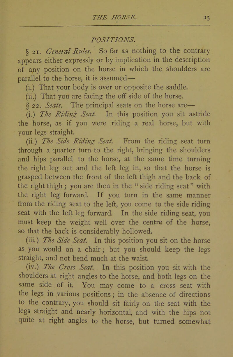 POSITIONS. § 21. General Rides. So far as nothing to the contrary appears either expressly or by implication in the description of any position on the horse in which the shoulders are parallel to the horse, it is assumed— (i.) That your body is over or opposite the saddle. (ii.) That you are facing the off side of the horse. § 22. Seats. The principal seats on the horse are— (i.) The Riding Seat. In this position you sit astride the horse, as if you were riding a real horse, but with your legs straight. (ii.) The Side Riding Seat. From the riding seat turn through a quarter turn to the right, bringing the shoulders and hips parallel to the horse, at the same time turning the right leg out and the left leg in, so that the horse is grasped between the front of the left thigh and the back of the right thigh; you are then in the “ side riding seat ” with the right leg forward. If you turn in the same manner from the riding seat to the left, you come to the side riding seat with the left leg forward. In the side riding seat, you must keep the weight well over the centre of the horse, so that the back is considerably hollowed. (iii.) The Side Seat. In this position you sit on the horse as you would on a chair; but you should keep the legs straight, and not bend much at the waist. (iv.) The Cross Seat. In this position you sit with the shoulders at right angles to the horse, and both legs on the same side of it You may come to a cross seat with the legs in various positions; in the absence of directions to the contrary, you should sit fairly on the seat with the legs straight and nearly horizontal, and with the hips not quite at right angles to the horse, but turned somewhat