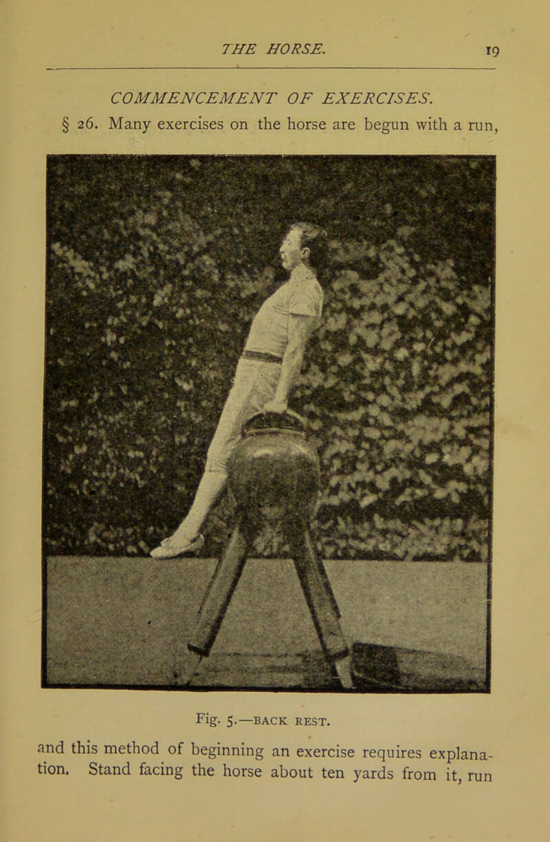 COMMENCEMENT OF EXERCISES. §26. Many exercises on the horse are begun with a run, Fig. 5.—BACK REST. and this method of beginning an exercise requires explana- tion. Stand facing the horse about ten yards from it, run