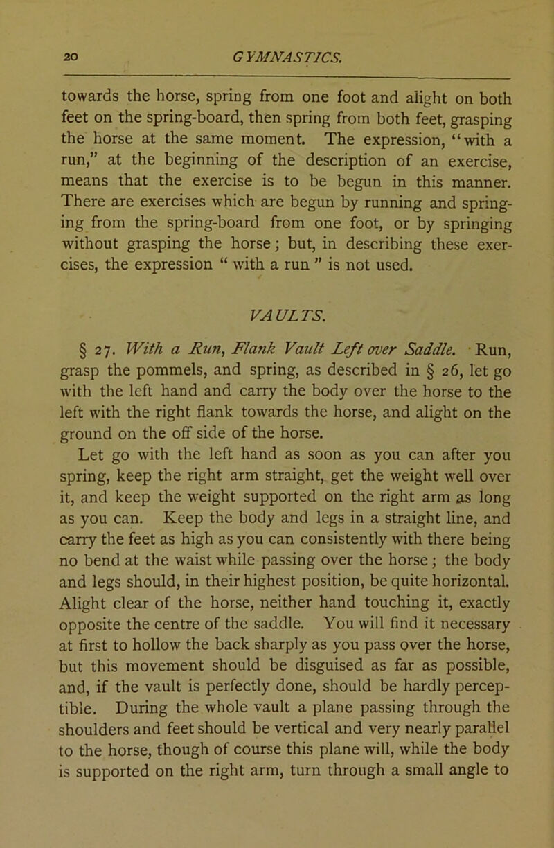 towards the horse, spring from one foot and alight on both feet on the spring-board, then spring from both feet, grasping the horse at the same moment. The expression, “with a run,” at the beginning of the description of an exercise, means that the exercise is to be begun in this manner. There are exercises which are begun by running and spring- ing from the spring-board from one foot, or by springing without grasping the horse; but, in describing these exer- cises, the expression “ with a run ” is not used. VAULTS. § 27. With a Run, Flank Vault Left over Saddle. Run, grasp the pommels, and spring, as described in § 26, let go w'ith the left hand and carry the body over the horse to the left with the right flank towards the horse, and alight on the ground on the off side of the horse. Let go with the left hand as soon as you can after you spring, keep the right arm straight, get the weight well over it, and keep the weight supported on the right arm as long as you can. Keep the body and legs in a straight line, and carry the feet as high as you can consistently wdth there being no bend at the waist while passing over the horse; the body and legs should, in their highest position, be quite horizontal. Alight clear of the horse, neither hand touching it, exactly opposite the centre of the saddle. You will find it necessary at first to hollow the back sharply as you pass over the horse, but this movement should be disguised as far as possible, and, if the vault is perfectly done, should be hardly percep- tible. During the whole vault a plane passing through the shoulders and feet should be vertical and very nearly parallel to the horse, though of course this plane will, while the body is supported on the right arm, turn through a small angle to