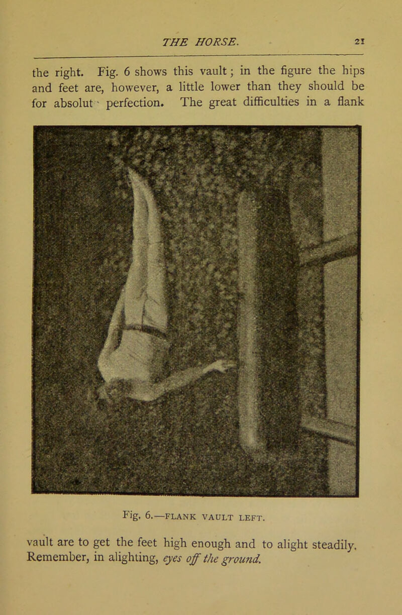 the right. Fig. 6 shows this vault; in the figure the hips and feet are, however, a little lower than they should be for absolut ■ perfection. The great difficulties in a flank Fig, 6.—FLANK VAULT LEFT. vault are to get the feet high enough and to alight steadily. Remember, in alighting, eyes off the ground.
