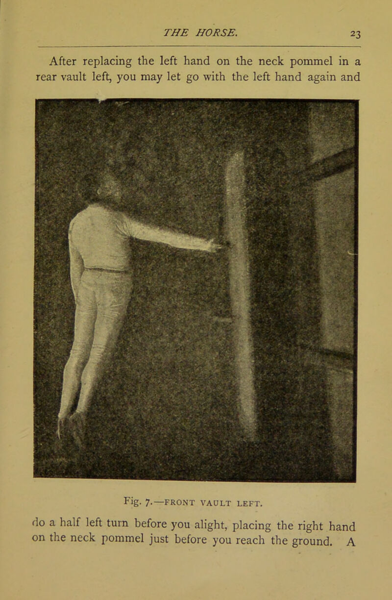 After replacing the left hand on the neck pommel in a rear vault left, you may let go with the left hand again and Fig- 7-—front vault left. do a half left turn before you alight, placing the right hand on the neck pommel just before you reach the ground. A