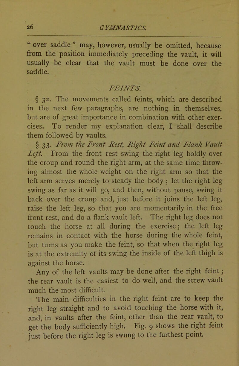 “ over saddle ” may, however, usually be omitted, because from the position immediately preceding the vault, it will usually be clear that the vault must be done over the saddle. FEINTS. § 32. The movements called feints, which are described in the next few paragraphs, are nothing in themselves, but are of great importance in combination with other exer- cises. To render my explanation clear, I shall describe them followed by vaults. § 33. From the Front Fest, Right Femt and Flank Vault Left. From the front rest swing the right leg boldly over the croup and round the right arm, at the same time throw- ing almost the whole weight on the right arm so that the left arm serves merely to steady the body; let the right leg swing as far as it will go, and then, without pause, swing it back over the croup and, just before it joins the left leg, raise the left leg, so that you are momentarily in the free front rest, and do a flank vault left. The right leg does not touch the horse at all during the exercise; the left leg remains in contact with the horse during the whole feint, but turns as you make the feint, so that when the right leg is at the extremity of its swing the inside of the left thigh is against the horse. Any of the left vaults may be done after the right feint; the rear vault is the easiest to do well, and the screw vault much the most difficult. The main difficulties in the right feint are to keep the right leg straight and to avoid touching the horse with it, and, in vaults after the feint, other than the rear vault, to get the body sufficiently high. Fig. 9 shows the right feint just before the right leg is swung to the furthest point.