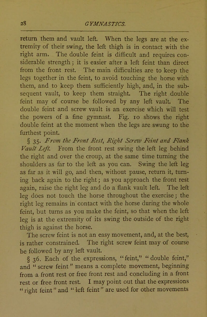 return them and vault left. When the legs are at the ex- tremity of their swing, the left thigh is in contact with the right arm. The double feint is difficult and requires con- siderable strength; it is easier after a left feint than direct from the front rest. The main difficulties are to keep the legs together in the feint, to avoid touching the horse with them, and to keep them sufficiently high, and, in the sub- sequent vault, to keep them straight. The right double feint may of course be followed by any left vault. The double feint and screw vault is an exercise which will test the powers of a fine gymnast. Fig. lo shows the right double feint at the moment when the legs are swung to the furthest point. § 35. From the Front Rest, Right Screw Feint and Flank Vault Left. From the front rest swing the left leg behind the right and over the croup, at the same time turning the shoulders as far to the left as you can. Swing the left leg as far as it will go, and then, without pause, return it, turn- ing back again to the right; as you approach the front rest again, raise the right leg and do a flank vault left. The left leg does not touch the horse throughout the exercise; the right leg remains in contact with the horse during the whole feint, but turns as you make the feint, so that when the left leg is at the extremity of its swing the outside of the right thigh is against the horse. The screw feint is not an easy movement, and, at the best, is rather constrained. The right screw feint may of course be followed by any left vault. § 36. Each of the expressions, “feint,” “double feint,” and “ screw feint ” means a complete movement, beginning from a front rest or free front rest and concluding in a front rest or free front rest. I may point out that the expressions “ right feint ” and “ left feint ” are used for other movements