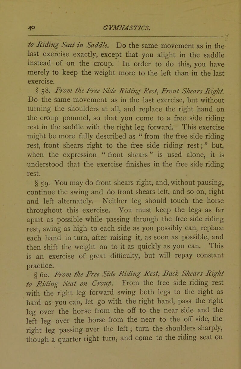 to Riding Seat in Saddle. Do the same movement as in the last exercise exactly, except that you alight in the saddle instead of on the croup. In order to do this, you have merely to keep the weight more to the left than in the last exercise. § 5 8. From the Free Side Riding Rest, Front Shears Right. Do the same movement as in the last exercise, but without turning the shoulders at all, and replace the right hand on the croup pommel, so that you come to a free side riding rest in the saddle with the right leg forward. This exercise might be more fully described as “ from the free side riding rest, front shears right to the free side riding rest; ” but, when the expression “ front shears ” is used alone, it is understood that the exercise finishes in the free side riding rest. § 59. You may do front shears right, and, without pausing, continue the swing and do front shears left, and so on, right and left alternately. Neither leg should touch the horse throughout this exercise. You must keep the legs as far apart as possible while passing through the free side riding rest, swing as high to each side as you possibly can, replace each hand in turn, after raising it, as soon as possible, and then shift the weight on to it as quickly as you can. This is an exercise of great difficulty, but will repay constant practice. § 60. From the Free Side Riding Rest, Back Shears Right to Riding Seat on Croup. From the free side riding rest with the right leg forward swing both legs to the right as hard as you can, let go with the right hand, pass the right leg over the horse from the off to the near side and the left leg over the horse from the near to the off side, the right leg passing over the left; turn the shoulders sharply, though a quarter right turn, and come to the riding seat on