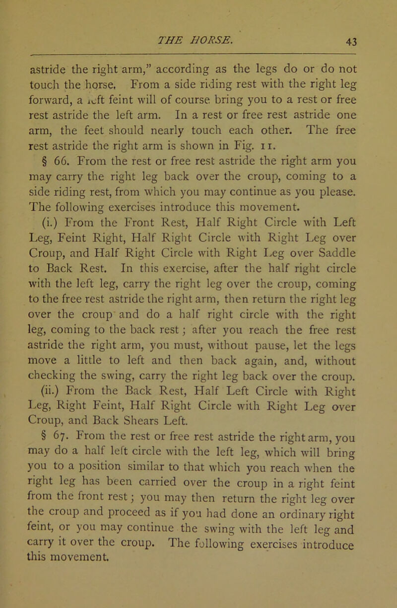 astride the right arm,” according as the legs do or do not touch the horse. From a side riding rest with the right leg forward, a icft feint will of course, bring you to a rest or free rest astride the left arm. In a rest or free rest astride one arm, the feet should nearly touch each other. The free rest astride the right arm is shown in Fig. 11. § 66. From the rest or free rest astride the right arm you may carry the right leg back over the croup, coming to a side riding rest, from which you may continue as you please. The following exercises introduce this movement. (i.) From the Front Rest, Half Right Circle with Left Leg, Feint Right, Half Riglit Circle with Right Leg over Croup, and Half Right Circle with Right Leg over Saddle to Back Rest. In this exercise, after the half right circle with the left leg, carry the right leg over the croup, coming to the free rest astride the right arm, then return the right leg over the croup and do a half right circle with the right leg, coming to the back rest j after you reach the free rest astride the right arm, you must, without pause, let the legs move a little to left and then back again, and, without checking the swing, carry the right leg back over the croup. (ii.) From the Back Rest, Half Left Circle with Right Leg, Right Feint, Half Right Circle with Right Leg over Croup, and Back Shears Left. § 67. From the rest or free rest astride the right arm, you may do a half left circle with the left leg, Avhich will bring you to a position similar to that which you reach Avhen the right leg has been carried over the croup in a right feint from the front rest; you may then return the right leg over the croup and proceed as if you had done an ordinary right feint, or you may continue the swing with the left leg and carry it over the croup. The following exercises introduce this movement.