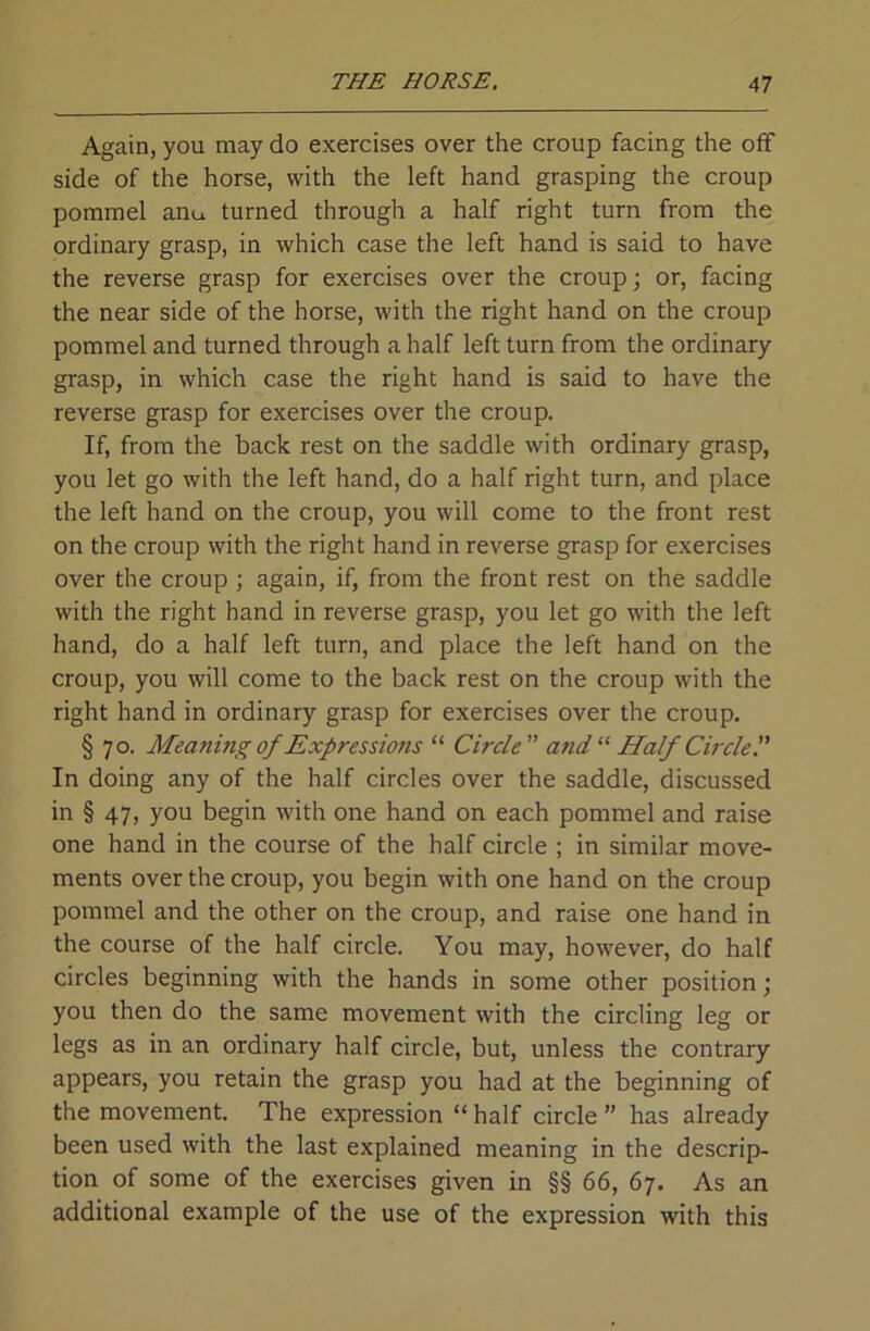 Again, you may do exercises over the croup facing the off side of the horse, with the left hand grasping the croup pommel anu turned through a half right turn from the ordinary grasp, in which case the left hand is said to have the reverse grasp for exercises over the croup; or, facing the near side of the horse, with the right hand on the croup pommel and turned through a half left turn from the ordinary grasp, in which case the right hand is said to have the reverse grasp for exercises over the croup. If, from the back rest on the saddle with ordinary grasp, you let go with the left hand, do a half right turn, and place the left hand on the croup, you will come to the front rest on the croup with the right hand in reverse grasp for exercises over the croup ; again, if, from the front rest on the saddle with the right hand in reverse grasp, you let go with the left hand, do a half left turn, and place the left hand on the croup, you will come to the back rest on the croup with the right hand in ordinary grasp for exercises over the croup. § 70. Meaning of Expressions “ Circle andHalf Circle'.' In doing any of the half circles over the saddle, discussed in § 47, you begin with one hand on each pommel and raise one hand in the course of the half circle ; in similar move- ments over the croup, you begin with one hand on the croup pommel and the other on the croup, and raise one hand in the course of the half circle. You may, however, do half circles beginning with the hands in some other position; you then do the same movement with the circling leg or legs as in an ordinary half circle, but, unless the contrary appears, you retain the grasp you had at the beginning of the movement. The expression “ half circle ” has already been used with the last explained meaning in the descrip- tion of some of the exercises given in §§ 66, 67. As an additional example of the use of the expression with this