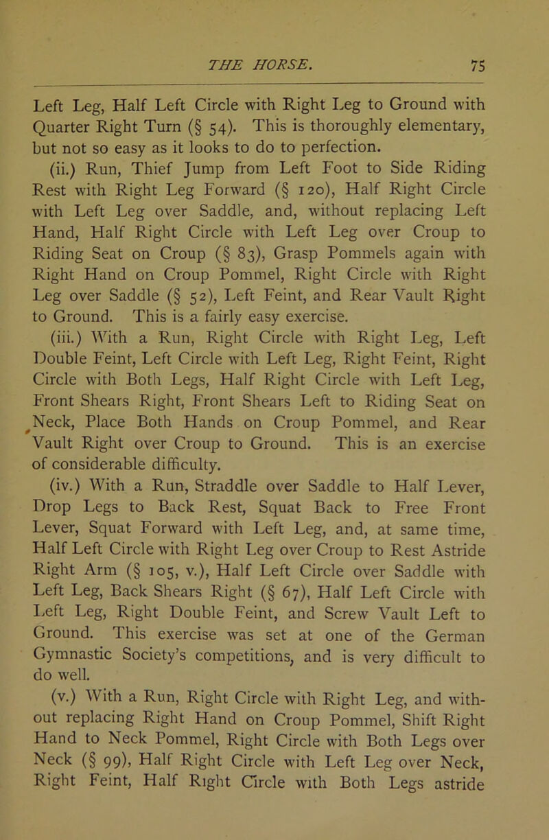 Left Leg, Half Left Circle with Right Leg to Ground with Quarter Right Turn (§ 54). This is thoroughly elementary, but not so easy as it looks to do to perfection. (ii.) Run, Thief Jump from Left Foot to Side Riding Rest with Right Leg Forward (§ 120), Half Right Circle with Left Leg over Saddle, and, without replacing Left Hand, Half Right Circle with Left Leg over Croup to Riding Seat on Croup (§ 83), Grasp Pommels again with Right Hand on Croup Pommel, Right Circle with Right Leg over Saddle (§ 52), Left Feint, and Rear Vault Right to Ground. This is a fairly easy exercise. (iii.) With a Run, Right Circle with Right Leg, Left Double Feint, Left Circle with Left Leg, Right Feint, Right Circle with Both Legs, Half Right Circle with Left Leg, Front Shears Right, Front Shears Left to Riding Seat on ^Neck, Place Both Hands on Croup Pommel, and Rear Vault Right over Croup to Ground. This is an exercise of considerable difficulty. (iv.) With a Run, Straddle over Saddle to Half Lever, Drop Legs to Back Rest, Squat Back to Free Front Lever, Squat Forward with Left Leg, and, at same time, Half Left Circle with Right Leg over Croup to Rest Astride Right Arm (§ 105, v.). Half Left Circle over Saddle with Left Leg, Back Shears Right (§ 67), Half Left Circle with I.eft Leg, Right Double Feint, and Screw Vault Left to Ground. This exercise was set at one of the German Gymnastic Society’s competitions, and is very difficult to do well. (v.) With a Run, Right Circle with Right Leg, and with- out replacing Right Hand on Croup Pommel, Shift Right Hand to Neck Pommel, Right Circle with Both Legs over Neck (§ 99), Half Right Circle with Left Leg over Neck, Right Feint, Half Right Circle with Both Legs astride