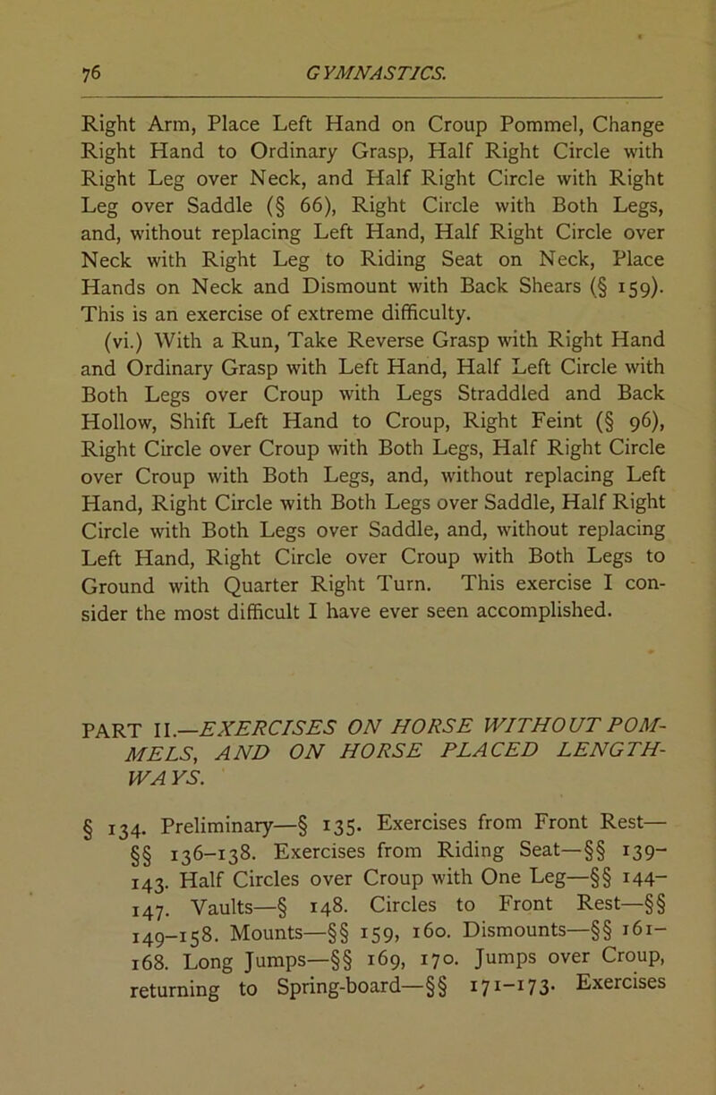 Right Arm, Place Left Hand on Croup Pommel, Change Right Hand to Ordinary Grasp, Half Right Circle with Right Leg over Neck, and Half Right Circle with Right Leg over Saddle (§ 66), Right Circle with Both Legs, and, without replacing Left Hand, Half Right Circle over Neck with Right Leg to Riding Seat on Neck, Place Hands on Neck and Dismount with Back Shears (§ 159). This is an exercise of extreme difficulty. (vi.) With a Run, Take Reverse Grasp with Right Hand and Ordinary Grasp with Left Hand, Half Left Circle with Both Legs over Croup with Legs Straddled and Back Hollow, Shift Left Hand to Croup, Right Feint (§ 96), Right Circle over Croup with Both Legs, Half Right Circle over Croup with Both Legs, and, without replacing Left Hand, Right Circle with Both Legs over Saddle, Half Right Circle with Both Legs over Saddle, and, without replacing Left Hand, Right Circle over Croup with Both Legs to Ground with Quarter Right Turn. This exercise I con- sider the most difficult I have ever seen accomplished. PART \\.—EXERCISES ON HORSE WITHOUT POM- MELS, AND ON HORSE PLACED LENGTH- WAYS. § 134. Preliminary—§ 135. Exercises from Front Rest— §§ 136-138. Exercises from Riding Seat—§§ 139- 143. Half Circles over Croup with One Leg—§§ 144- 147. Vaults—§ 148. Circles to Front Rest—§§ 149-158. Mounts—§§ 159, 160. Dismounts—§§ 161- 168. Long Jumps—§§ 169, 170. Jumps over Croup, returning to Spring-board—§§ 171“^73- Exercises