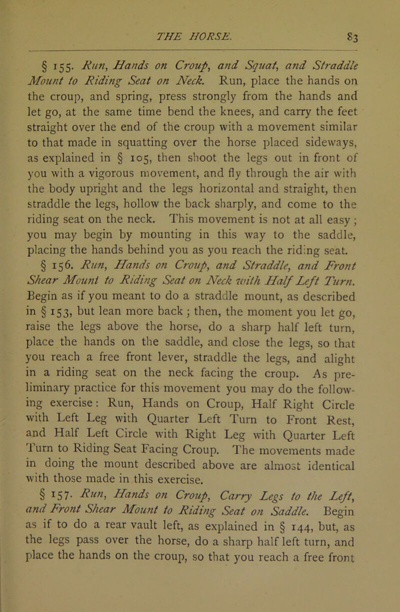 § 155. Run, Hands on Croup, and Squat, and St7-addle Mount to Riding Seat on Neck. Run, place the hands on the croup, and spring, press strongly from the hands and let go, at the same time bend the knees, and carry the feet straight over the end of the croup with a movement similar to that made in squatting over the horse placed sideways, as explained in § 105, then shoot the legs out in front of you with a vigorous movement, and fly through the air with the body upright and the legs horizontal and straight, then straddle the legs, hollow the back sharply, and come to the riding seat on the neck. This movement is not at all easy; you may begin by mounting in this way to the saddle, placing the hands behind you as you reach the riding seat. § 156. Rmi, Hands on Croup, and Straddle, and Front Shear Mount to Riding Seat on Neck with Half Left Turn. Begin as if you meant to do a straddle mount, as described in § 153, but lean more back; then, the moment you let go, raise the legs above the horse, do a sharp half left turn, place the hands on the saddle, and close the legs, so that you reach a free front lever, straddle the legs, and alight in a riding seat on the neck facing the croup. As pre- liminary practice for this movement you may do the follow- ing exercise: Run, Hands on Croup, Half Right Circle with Left Leg with Quarter Left Turn to Front Rest, and Half Left Circle with Right Leg with Quarter Left 1 urn to Riding Seat Facing Croup. The movements made in doing the mount described above are almost identical with those made in this exercise. § 157- Fun, Hands on Croup, Carry Legs to the Left, and Front Shear Mount to Riding Seat on Saddle. Begin as if to do a rear vault left, as explained in § 144, but, as the legs pass over the horse, do a sharp half left turn, and place the hands on the croup, so that you reach a free front