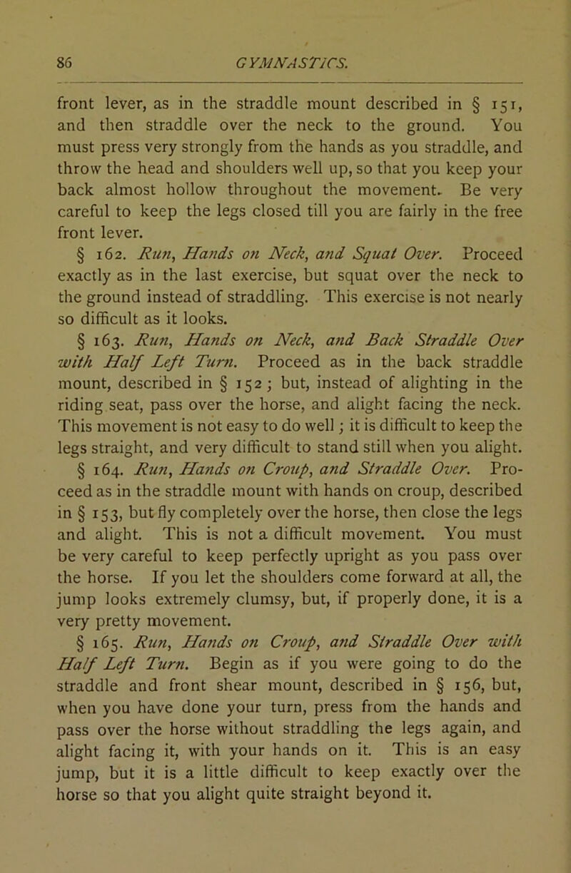 front lever, as in the straddle mount described in § 151, and then straddle over the neck to the ground. You must press very strongly from the hands as you straddle, and throw the head and shoulders well up, so that you keep your back almost hollow throughout the movement. Be very careful to keep the legs closed till you are fairly in the free front lever. § 162. Jiun, Hands ofi Heck, and Squat Over, Proceed exactly as in the last exercise, but squat over the neck to the ground instead of straddling. This exercise is not nearly so difficult as it looks. § 163. Ru7i, Hands on Neck, and Back Straddle Over with Half Left Turn. Proceed as in the back straddle mount, described in § 152; but, instead of alighting in the riding seat, pass over the horse, and alight facing the neck. This movement is not easy to do well; it is difficult to keep the legs straight, and very difficult to stand still when you alight. § 164. Run, Hands o?i Croup, and Straddle Over. Pro- ceed as in the straddle mount with hands on croup, described in § 153, but fly completely over the horse, then close the legs and alight. This is not a difficult movement. You must be very careful to keep perfectly upright as you pass over the horse. If you let the shoulders come forward at all, the jump looks extremely clumsy, but, if properly done, it is a very pretty movement. § 165. Run, Hands on Croup, atid Straddle Over with Half Left Turn. Begin as if you were going to do the straddle and front shear mount, described in § 156, but, when you have done your turn, press from the hands and pass over the horse without straddling the legs again, and alight facing it, with your hands on it. This is an easy jump, but it is a little difficult to keep exactly over the horse so that you alight quite straight beyond it.