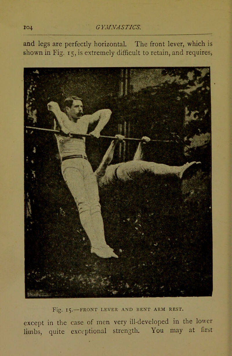 and legs are perfectly horizontal. The front lever, which is shown in Fig. 15, is extremely difficult to retain, and requires, Fig. 15. — FRONT LEVER AND BENT ARM REST. except in the case of men very ill-developed in the lower limbs, quite exceptional strength. You may at first