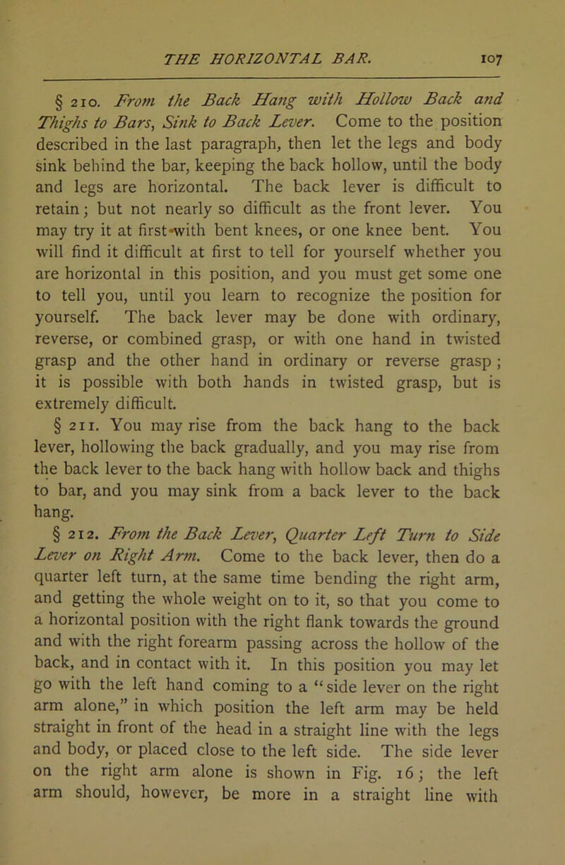 § 210. From the Back Hang with Hollow Back and Thighs to Bars, Sink to Back Lever. Come to the position described in the last paragraph, then let the legs and body sink behind the bar, keeping the back hollow, until the body and legs are horizontal. The back lever is difficult to retain; but not nearly so difficult as the front lever. You may try it at firstnvith bent knees, or one knee bent. You will find it difficult at first to tell for yourself whether you are horizontal in this position, and you must get some one to tell you, until you learn to recognize the position for yourself. The back lever may be done with ordinary, reverse, or combined grasp, or with one hand in twisted grasp and the other hand in ordinary or reverse grasp ; it is possible with both hands in twisted grasp, but is extremely difficult. § 211. You may rise from the back hang to the back lever, hollowing the back gradually, and you may rise from the back lever to the back hang with hollow back and thighs to bar, and you may sink from a back lever to the back hang. § 212. From the Back Lever, Quarter Left Turn to Side Lever on Right Arm. Come to the back lever, then do a quarter left turn, at the same time bending the right arm, and getting the whole weight on to it, so that you come to a horizontal position with the right flank towards the ground and with the right forearm passing across the hollow of the back, and in contact with it. In this position you may let go with the left hand coming to a “side lever on the right arm alone,” in which position the left arm may be held straight in front of the head in a straight line with the legs and body, or placed close to the left side. The side lever on the right arm alone is shown in Fig. 16; the left arm should, however, be more in a straight line with