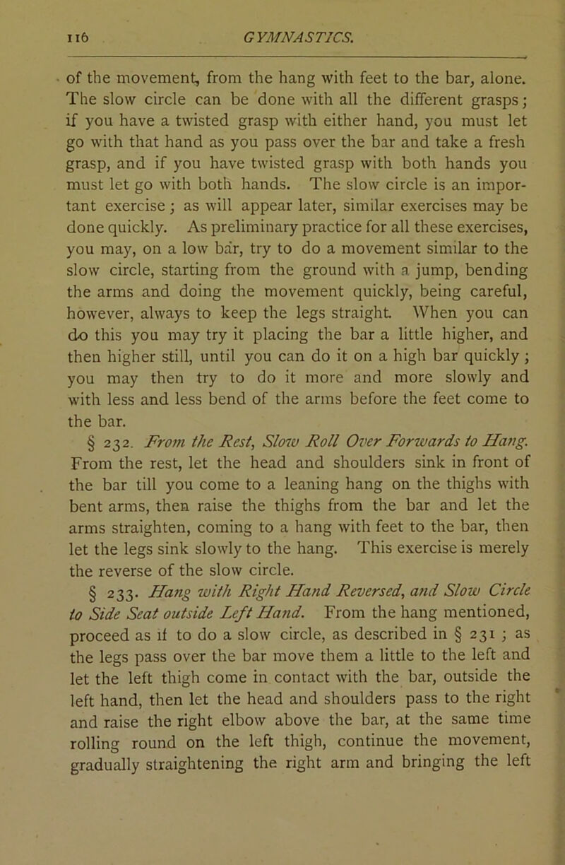 of the movement, from the hang with feet to the bar, alone. The slow circle can be done with all the different grasps; if you have a twisted grasp with either hand, you must let go with that hand as you pass over the bar and take a fresh grasp, and if you have twisted grasp with both hands you must let go with both hands. The slow circle is an impor- tant exercise j as will appear later, similar exercises may be done quickly. As preliminary practice for all these exercises, you may, on a low bar, try to do a movement similar to the slow circle, starting from the ground with a jump, bending the arms and doing the movement quickly, being careful, however, always to keep the legs straight When you can do this you may try it placing the bar a little higher, and then higher still, until you can do it on a high bar quickly; you may then try to do it more and more slowly and with less and less bend of the arms before the feet come to the bar. § 232. From the Rest, Slow Roll Over Forwards to Hang. From the rest, let the head and shoulders sink in front of the bar till you come to a leaning hang on the thighs with bent arms, then raise the thighs from the bar and let the arms straighten, coming to a hang with feet to the bar, then let the legs sink slowly to the hang. This exercise is merely the reverse of the slow circle. § 233. Hang with Right Hand Reversed, and Slow Circle to Side Seat outside Left Hand. From the hang mentioned, proceed as if to do a slow circle, as described in § 231 ; as the legs pass over the bar move them a little to the left and let the left thigh come in contact with the bar, outside the left hand, then let the head and shoulders pass to the right and raise the right elbow above the bar, at the same time rolling round on the left thigh, continue the movement, gradually straightening the right arm and bringing the left