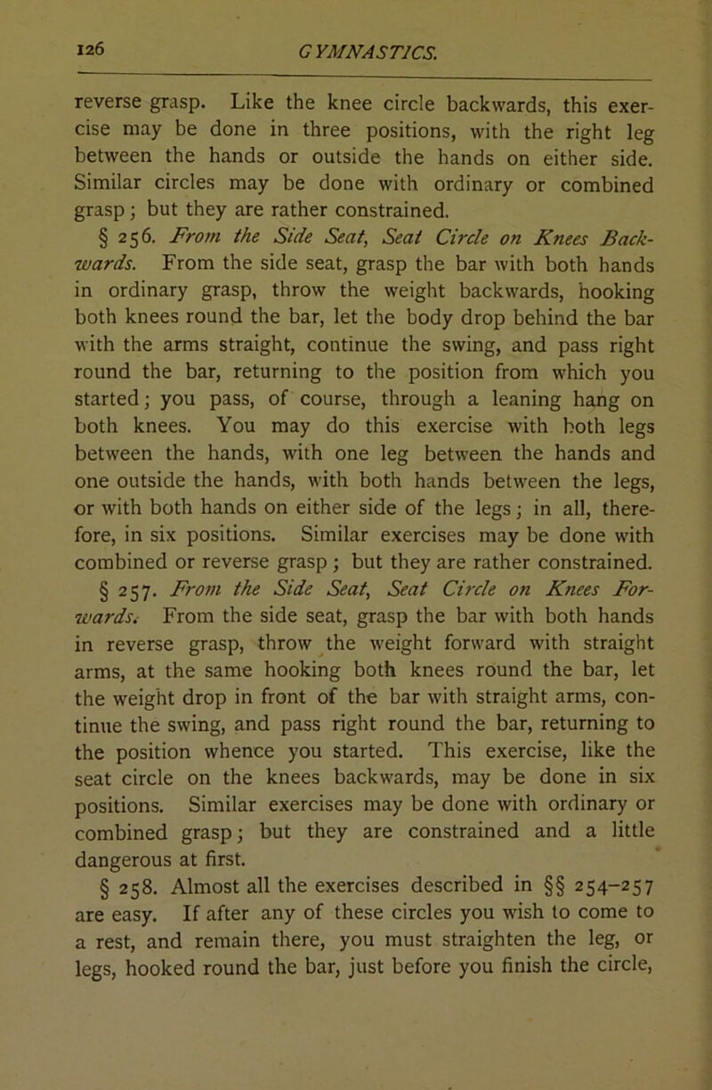 reverse grasp. Like the knee circle backwards, this exer- cise may be done in three positions, with the right leg between the hands or outside the hands on either side. Similar circles may be done with ordinary or combined grasp; but they are rather constrained. § 256. Frojn the Side Seat, Seat Circle on Knees Back- wards. From the side seat, grasp the bar with both hands in ordinary grasp, throw the weight backwards, hooking both knees round the bar, let the body drop behind the bar with the arms straight, continue the swing, and pass right round the bar, returning to the position from which you started; you pass, of course, through a leaning hang on both knees. You may do this exercise with both legs between the hands, with one leg between the hands and one outside the hands, with both hands between the legs, or with both hands on either side of the legs; in all, there- fore, in six positions. Similar exercises may be done with combined or reverse grasp ; but they are rather constrained. § 257. From the Side Seat, Seat Circle on Knees For- wards.- From the side seat, grasp the bar with both hands in reverse grasp, throw the weight forward with straight arms, at the same hooking both knees round the bar, let the weight drop in front of the bar with straight arms, con- tinue the swing, and pass right round the bar, returning to the position whence you started. This exercise, like the seat circle on the knees backwards, may be done in six positions. Similar exercises may be done with ordinary or combined grasp; but they are constrained and a little dangerous at first. § 258. Almost all the exercises described in §§ 254-257 are easy. If after any of these circles you wish to come to a rest, and remain there, you must straighten the leg, or legs, hooked round the bar, just before you finish the circle.