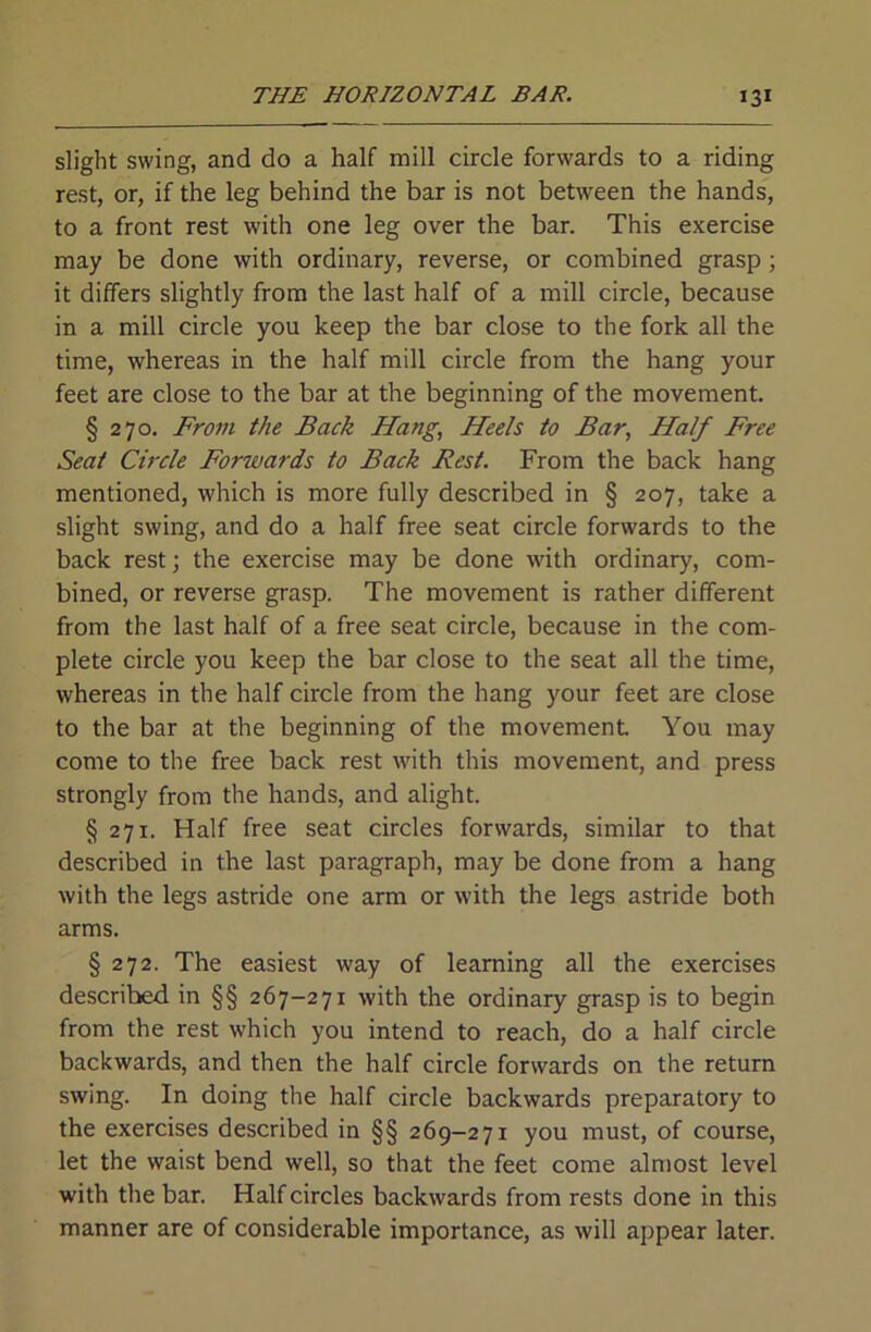 slight swing, and do a half mill circle forwards to a riding rest, or, if the leg behind the bar is not between the hands, to a front rest with one leg over the bar. This exercise may be done with ordinary, reverse, or combined grasp; it differs slightly from the last half of a mill circle, because in a mill circle you keep the bar close to the fork all the time, whereas in the half mill circle from the hang your feet are close to the bar at the beginning of the movement. § 270. Frofii the Back Hang, Heels to Bar, Half Free Seat Circle Forwards to Back Rest. From the back hang mentioned, which is more fully described in § 207, take a slight swing, and do a half free seat circle forwards to the back rest; the exercise may be done with ordinary, com- bined, or reverse grasp. The movement is rather different from the last half of a free seat circle, because in the com- plete circle you keep the bar close to the seat all the time, whereas in the half circle from the hang your feet are close to the bar at the beginning of the movement You may come to the free back rest with this movement, and press strongly from the hands, and alight. § 271. Half free seat circles forwards, similar to that described in the last paragraph, may be done from a hang with the legs astride one arm or with the legs astride both arms. § 272. The easiest way of learning all the exercises described in §§ 267-271 with the ordinary grasp is to begin from the rest which you intend to reach, do a half circle backwards, and then the half circle forwards on the return swing. In doing the half circle backwards preparatory to the exercises described in §§ 269-271 you must, of course, let the waist bend well, so that the feet come almost level with the bar. Half circles backwards from rests done in this manner are of considerable importance, as will appear later.