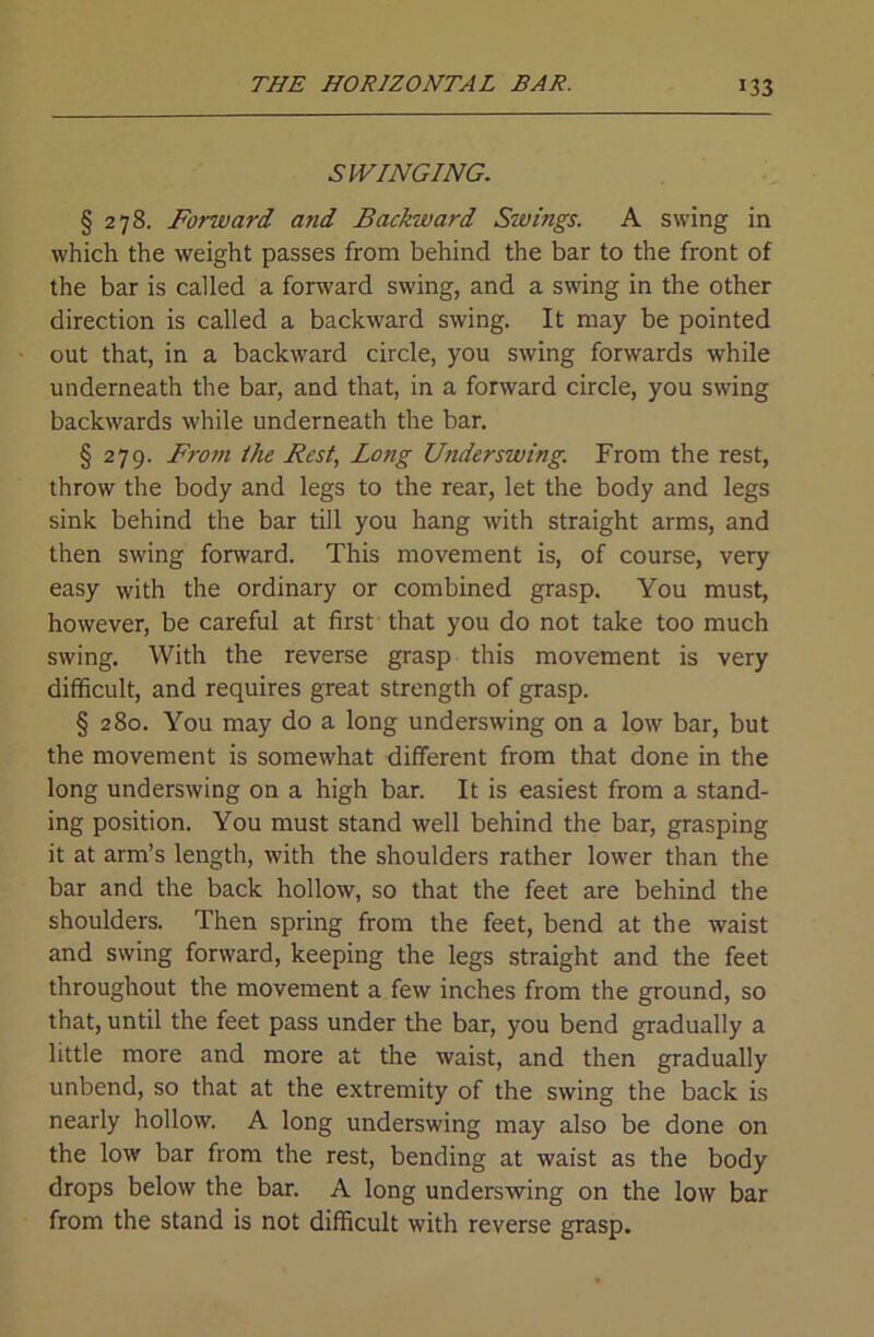 SWINGING. § 278. Forward and Backward Swings. A swing in which the weight passes from behind the bar to the front of the bar is called a forward swing, and a swing in the other direction is called a backward swing. It may be pointed out that, in a backward circle, you swing forwards while underneath the bar, and that, in a forward circle, you swing backwards while underneath the bar. § 279. From the Best, Long Underswing. From the rest, throw the body and legs to the rear, let the body and legs sink behind the bar till you hang with straight arms, and then swing forward. This movement is, of course, very easy with the ordinary or combined grasp. You must, however, be careful at first that you do not take too much swing. With the reverse grasp this movement is very difficult, and requires great strength of grasp. § 280. You may do a long underswing on a low bar, but the movement is somewhat different from that done in the long underswing on a high bar. It is easiest from a stand- ing position. You must stand well behind the bar, grasping it at arm’s length, with the shoulders rather lower than the bar and the back hollow, so that the feet are behind the shoulders. Then spring from the feet, bend at the waist and swing forward, keeping the legs straight and the feet throughout the movement a few inches from the ground, so that, until the feet pass under the bar, you bend gradually a little more and more at the waist, and then gradually unbend, so that at the extremity of the swing the back is nearly hollow. A long underswing may also be done on the low bar from the rest, bending at waist as the body drops below the bar. A long underswing on the low bar from the stand is not difficult with reverse grasp.
