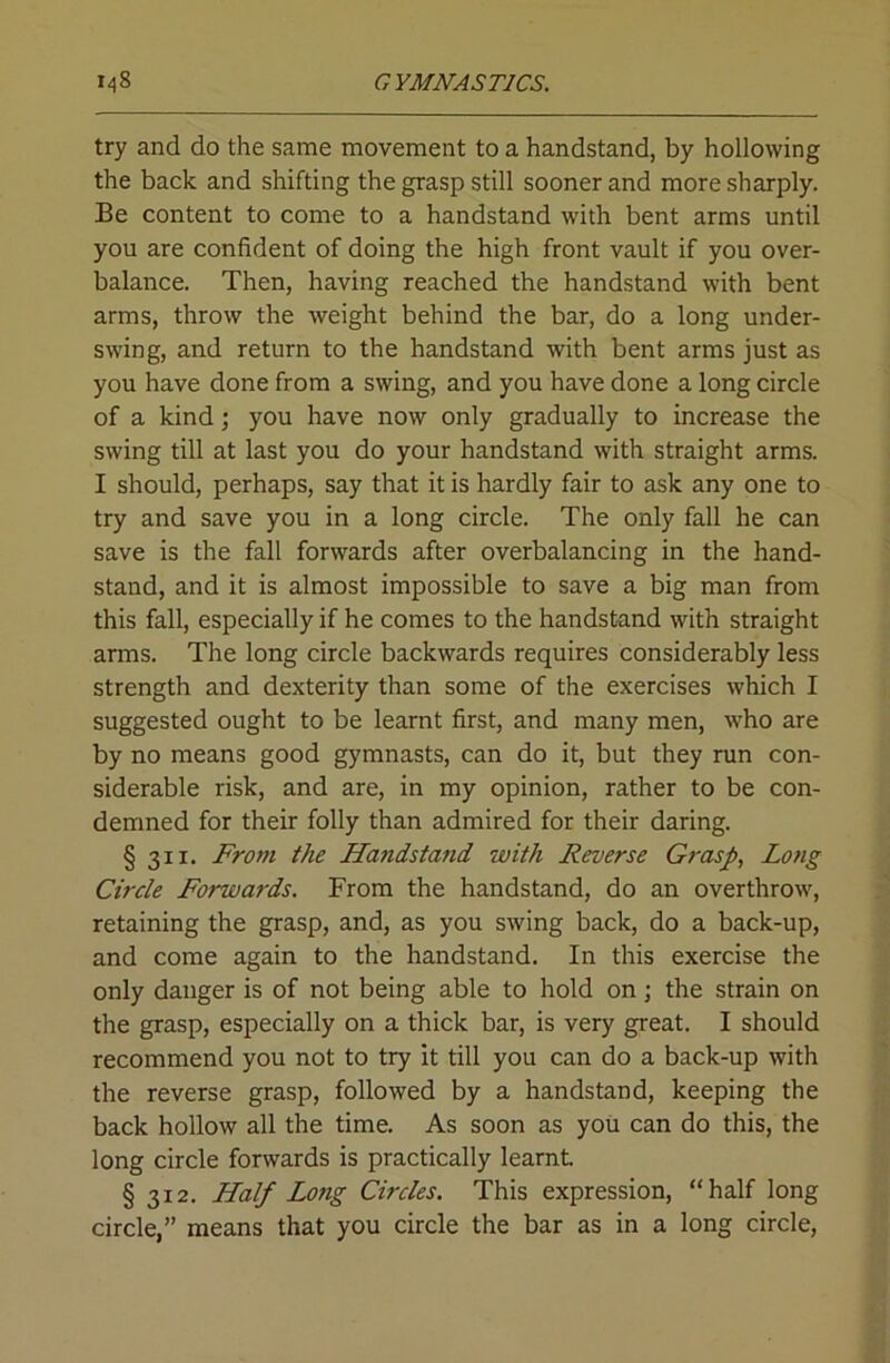 try and do the same movement to a handstand, by hollowing the back and shifting the grasp still sooner and more sharply. Be content to come to a handstand with bent arms until you are confident of doing the high front vault if you over- balance. Then, having reached the handstand with bent arms, throw the weight behind the bar, do a long under- swing, and return to the handstand with bent arms just as you have done from a swing, and you have done a long circle of a kind; you have now only gradually to increase the swing till at last you do your handstand with straight arms. I should, perhaps, say that it is hardly fair to ask any one to try and save you in a long circle. The only fall he can save is the fall forwards after overbalancing in the hand- stand, and it is almost impossible to save a big man from this fall, especially if he comes to the handstand with straight arms. The long circle backwards requires considerably less strength and dexterity than some of the exercises which I suggested ought to be learnt first, and many men, who are by no means good gymnasts, can do it, but they run con- siderable risk, and are, in my opinion, rather to be con- demned for their folly than admired for their daring. § 311. From the Handstand with Reverse Grasp, Long Circle Forwards. From the handstand, do an overthrow, retaining the grasp, and, as you swing back, do a back-up, and come again to the handstand. In this exercise the only danger is of not being able to hold on; the strain on the grasp, especially on a thick bar, is very great. I should recommend you not to try it till you can do a back-up with the reverse grasp, followed by a handstand, keeping the back hollow all the time. As soon as you can do this, the long circle forwards is practically learnt § 312. Half Long Circles. This expression, “half long circle,” means that you circle the bar as in a long circle.