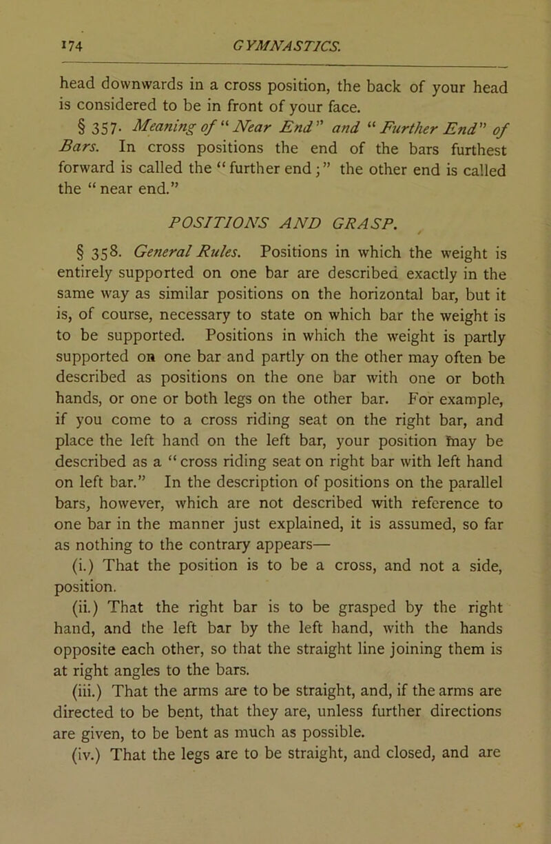head downwards in a cross position, the back of your head is considered to be in front of your face. § 357. Meaning of' Near End and Further End of Bars. In cross positions the end of the bars furthest forward is called the “further end;” the other end is called the “ near end.” POSITIONS AND GRASP. § 358- General Rules. Positions in which the weight is entirely supported on one bar are described exactly in the same way as similar positions on the horizontal bar, but it is, of course, necessary to state on which bar the weight is to be supported. Positions in which the weight is partly supported on one bar and partly on the other may often be described as positions on the one bar with one or both hands, or one or both legs on the other bar. For example, if you come to a cross riding seat on the right bar, and place the left hand on the left bar, your position ftiay be described as a “ cross riding seat on right bar with left hand on left bar.” In the description of positions on the parallel bars, however, which are not described with reference to one bar in the manner just explained, it is assumed, so far as nothing to the contrary appears— (i.) That the position is to be a cross, and not a side, position. (ii.) That the right bar is to be grasped by the right hand, and the left bar by the left hand, with the hands opposite each other, so that the straight line joining them is at right angles to the bars. (iii.) That the arms are to be straight, and, if the arms are directed to be bent, that they are, unless further directions are given, to be bent as much as possible. (iv.) That the legs are to be straight, and closed, and are