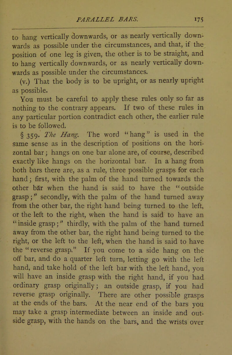 to hang vertically downwards, or as nearly vertically down- wards as possible under the circumstances, and that, if the position of one leg is given, the other is to be straight, and to hang vertically downwards, or as nearly vertically down- wards as possible under the circumstances. (v.) That the body is to be upright, or as nearly upright as possible. You must be careful to apply these rules only so far as nothing to the contrary appears. If two of these rules in any particular portion contradict each other, the earlier rule is to be followed. § 359* The Hang. The word “hang” is used in the same sense as in the description of positions on the hori- zontal bar; hangs on one bar alone are, of course, described exactly like hangs on the horizontal bar. In a hang from both bars there are, as a rule, three possible grasps for each hand \ first, with the palm of the hand turned towards the other bar when the hand is said to have the “outside grasp; ” secondly, with the palm of the hand turned away from the other bar, the right hand being turned to the left, or the left to the right, when the hand is said to have an “ inside grasp; ” thirdly, with the palm of the hand turned away from the other bar, the right hand being turned to the right, or the left to the left, when the hand is said to have the “ reverse grasp.” If you come to a side hang on the off bar, and do a quarter left turn, letting go with the left hand, and take hold of the left bar with the left hand, you will have an inside grasp with the right hand, if you had ordinary grasp originally; an outside grasp, if you had reverse grasp originally. There are other possible grasps at the ends of the bars. At the near end of the bars you may take a grasp intermediate between an inside and out- side grasp, with the hands on the bars» and the wrists over