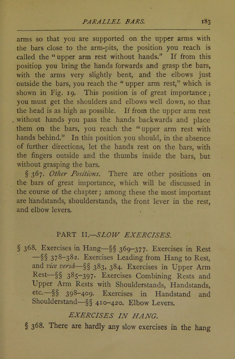 arms so that you are supported on the upper arms with the bars close to the arm-pits, the position you reach is called the “ upper arm rest without hands.” If from this position you bring the hands forwards and grasp the bars, with the arms very slightly bent, and the elbows just outside the bars, you reach the “ upper arm rest,” which is shown in Fig. 19. This position is of great importance; you must get the shoulders and elbows well down, so that the head is as high as possible. If from the upper arm rest without hands you pass the hands backwards and place them on the bars, you reach the “ upper arm rest with hands behind.” In this position you should, in the absence of further directions, let the hands rest on the bars, with the fingers outside and the thumbs inside the bars, but without grasping the bars. § 367. Other Positions. There are other positions on the bars of great importance, which will be discussed in the course of the chapter; among these the most important are handstands, shoulderstands, the front lever in the rest, and elbow levers. PART Il.—SLOIV EXERCISES. § 368. Exercises in Hang—§§ 369-377. Exercises in Rest —§§ 378-382. Exercises Leading from Hang to Rest, and vice versd—§§ 383, 384. Exercises in Upper Arm Rest—§§ 385-397. Exercises Combining Rests and Upper Arm Rests with Shoulderstands, Handstands, §§ 398-409. Exercises in Handstand and Shoulderstand—§§ 410—420. Elbow Levers. EXERCISES IN HANG. § 368. There are hardly any slow exercises in the hang