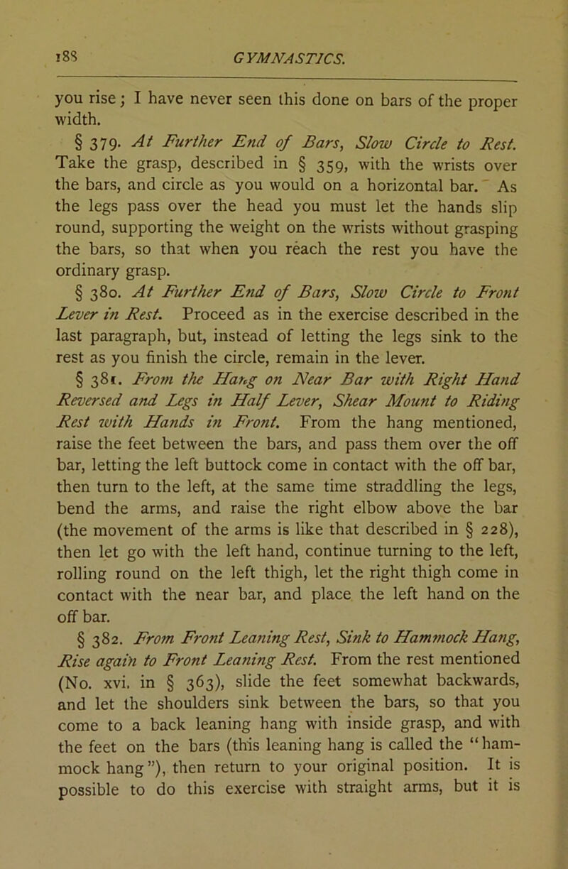 you rise; I have never seen this done on bars of the proper width. § 379, Ai Further End of Bars, Slow Circle to Rest. Take the grasp, described in § 359, with the wrists over the bars, and circle as you would on a horizontal bar. As the legs pass over the head you must let the hands slip round, supporting the weight on the wrists without grasping the bars, so that when you reach the rest you have the ordinary grasp. § 380. At Further End of Bars, Slow Circle to Front Lever in Rest. Proceed as in the exercise described in the last paragraph, but, instead of letting the legs sink to the rest as you finish the circle, remain in the lever. § 38*. From the Hang on Near Bar with Right Hand Reversed and Legs in Half Lever, Shear Mount to Riding Rest ttiith Hands in Front. From the hang mentioned, raise the feet between the bars, and pass them over the off bar, letting the left buttock come in contact with the off bar, then turn to the left, at the same time straddling the legs, bend the arms, and raise the right elbow above the bar (the movement of the arms is like that described in § 228), then let go with the left hand, continue turning to the left, rolling round on the left thigh, let the right thigh come in contact with the near bar, and place the left hand on the off bar. § 382. From Front Lea?iing Rest, Sink to Hammock Hatig, Rise again to Front Leaning Rest. From the rest mentioned (No. xvi. in § 363), slide the feet somewhat backwards, and let the shoulders sink between the bars, so that you come to a back leaning hang with inside grasp, and with the feet on the bars (this leaning hang is called the “ ham- mock hang ”), then return to your original position. It is possible to do this exercise with straight arms, but it is