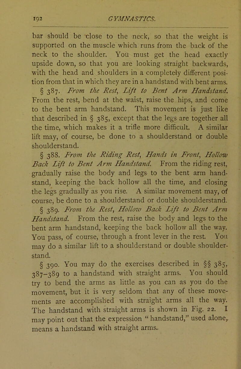 bar should be dose to the neck, so that the weight is supported on the muscle which runs from the back of the neck to the shoulder. You must get the head exactly upside down, so that you are looking straight backwards, with the head and shoulders in a completely different posi- tion from that in which they are in a handstand with bent arms. § 387. From the Rest, Lift to Bent Arm Handstand. From the rest, bend at the waist, raise the hips, and come to the bent arm handstand. This movement is just like that described in § 385, except that the legs are together all the time, which makes it a trifle more difficult. A similar lift may, of course, be done to a shoulderstand or double shoulderstand. § 388. From the Riding Rest, Hands in Front, Hollow Back Lift to Bent Arm Handsta?iil. From the riding rest, gradually raise the body and legs to the bent arm hand- stand, keeping the back hollow all the time, and closing the legs gradually as you rise. A similar movement may, of course, be done to a shoulderstand or double shoulderstand. § 389. Fro7H the Rest, Hollotv Back Lift to Bent Arm Handstand. From the rest, raise the body and legs to the bent arm handstand, keeping the back hollow all the way. You pass, of course, through a front lever in the rest You may do a similar lift to a shoulderstand or double shoulder- stand. § 390. You may do the exercises described in §§ 385, 387-389 to a handstand with straight arms. You should try to bend the arms as little as you can as you do the movement, but it is very seldom that any of these move- ments are accomplished with straight arms all the way. The handstand with straight arms is shown in Fig. 22. I may point out that the expression “ handstand,” used alone,, means a handstand with straight arms..