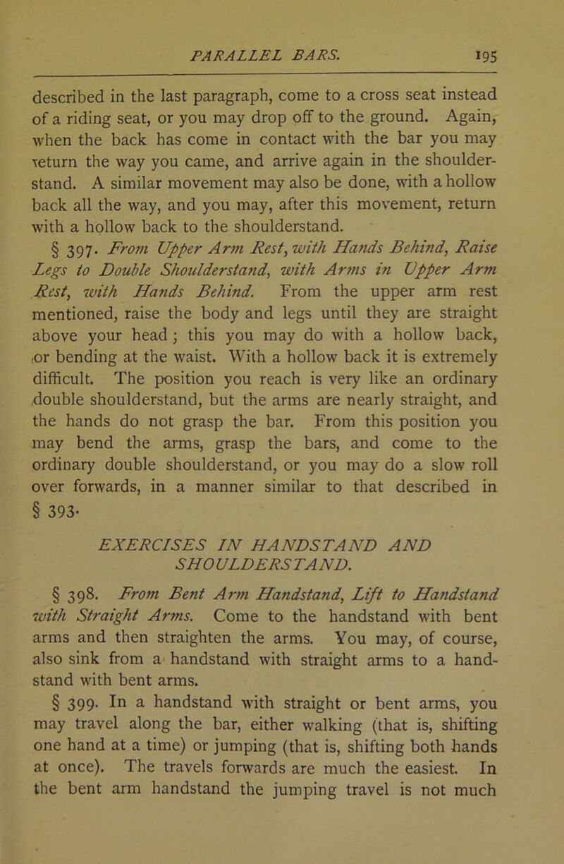 described in the last paragraph, come to a cross seat instead of a riding seat, or you may drop off to the ground. Again, when the back has come in contact with the bar you may return the way you came, and arrive again in the shoulder- stand. A similar movement may also be done, with a hollow back all the way, and you may, after this movement, return with a hollow back to the shoulderstand. § 397. From Upper Arm Fest, with Hands Behind, Raise Legs to Double Shoulderstand, with Arms in Upper Arm Rest, with Hands Behind. From the upper arm rest mentioned, raise the body and legs until they are straight above your head; this you may do with a hollow back, ,or bending at the waist. With a hollow back it is extremely difficult. The position you reach is very like an ordinary double shoulderstand, but the arms are nearly straight, and the hands do not grasp the bar. From this position you may bend the arms, grasp the bars, and come to the ordinary double shoulderstand, or you may do a slow roll over forwards, in a manner similar to that described in § 393- EXERCISES IN HANDSTAND AND SHOULDERSTAND. § 398. From Bent Arm Handstand, Lift to Handstand with Straight Arms. Come to the handstand with bent arms and then straighten the arms. You may, of course, also sink from a handstand with straight arms to a hand- stand with bent arms. § 399. In a handstand with straight or bent arms, you may travel along the bar, either walking (that is, shifting one hand at a time) or jumping (that is, shifting both hands at once). The travels forwards are much the easiest. In the bent arm handstand the jumping travel is not much