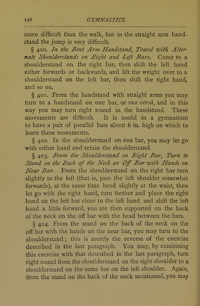 more difficult than the walk, but in the straight arm hand- stand the jump is very difficult. § 400, In the Bent Arm Handstand, Travel with Alter- nate Shoulderstands on Right and Left Bars. Come to a shoulderstand on the right bar, then shift the left hand either forwards or backwards, and lift the weight over to a shoulderstand on the left bar, then shift the right hand, and so on. § 401. From the handstand with straight arms you may turn to a handstand on one bar, or vice verscL, and in this way you may turn right round in the handstand. These movements are difficult. It is useful in a gymnasium to have a pair of parallel bars about 6 in. high on which to learn these movements. § 402. In the shoulderstand on one bar, you may let go with either hand and retain the shoulderstand. § 403. From the Shoulderstand on Right Bar, Turn to Stand on the Back of the Neck on Off Bar with Hands on Near Bar. From the shoulderstand on the right bar turn slightly to the left (that is, pass the left shoulder somewhat forwards), at the same time bend slightly at the waist, then let go with the right hand, turn further and place the right hand on the left bar close to the left hand and shift the left hand a little forward, you are then supported on the back of the neck on the off bar with the head between the bars. § 404. From the stand on the back of the neck on the off bar with the hands on the near bar, you may turn to the shoulderstand; this is merely the reverse of the exercise described in the last paragraph. You may, by combining this exercise with that described in the last paragraph, turn right round from the shoulderstand on the right shoulder to a shoulderstand on the same bar on the left shoulder. Again, from the stand on the back of the neck mentioned, you may