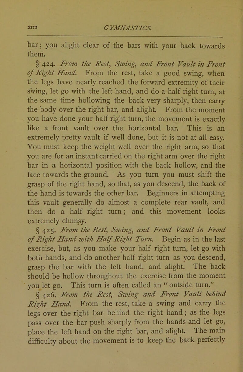 bar; you alight dear of the bars with your back towards them. § 424. Frotn the Rest, Swing, and Profit Vault in Front of Right Hand. From the rest, take a good swing, when the legs have nearly reached the forward extremity of their swing, let go with the left hand, and do a half right turn, at the same time hollowing the back very sharply, then carry the body over the right bar, and alight From the moment you have done your half right turn, the movement is exactly like a front vault over the horizontal bar. This is an extremely pretty vault if well done, but it is not at all easy. You must keep the weight well over the right arm, so that you are for an instant carried on the right arm over the right bar in a horizontal position with the back hollow, and the face towards the ground. As you turn you must shift the grasp of the right hand, so that, as you descend, the back of the hand is towards the other bar. Beginners in attempting this vault generally do almost a complete rear vault, and then do a half right turn; and this movement looks extremely clumsy. § 425. From the Rest, Swing, and Front Vault in Front of Right Hand with Half Right Turn. Begin as in the last exercise, but, as you make your half right turn, let go with botli hands, and do another half right turn as you descend, grasp the bar with the left hand, and alight. The back should be hollow throughout the exercise from the moment you let go. This turn is often called an “ outside turn.” § 426. From the Rest, Siving and Front Vault behind Right Hand. From the rest, take a swing and carry the legs over the right bar behind the right hand; as the legs pass over the bar push sharply from the hands and let go, place the left hand on the right bar, and alight. The main difficulty about the movement is to keep the back perfectly