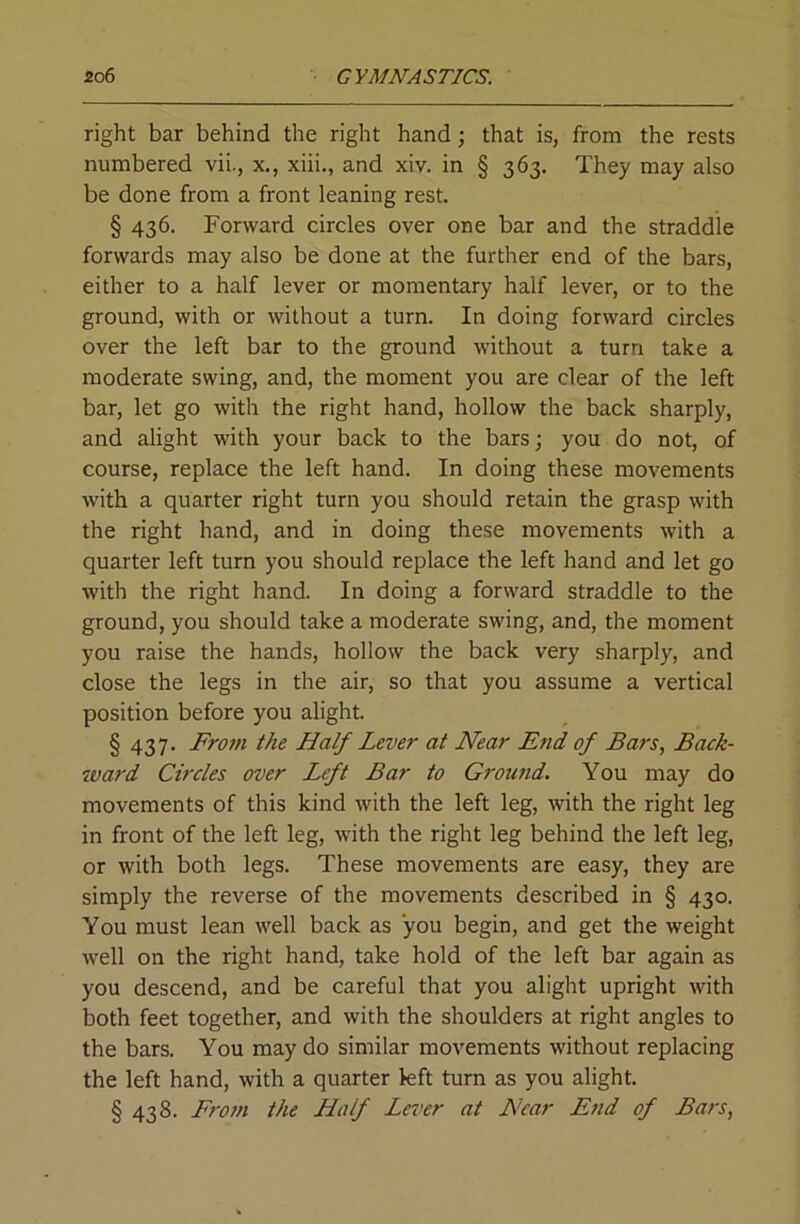 right bar behind the right hand; that is, from the rests numbered vii., x., xiii., and xiv. in § 363. They may also be done from a front leaning rest. § 436. Forward circles over one bar and the straddle forwards may also be done at the further end of the bars, either to a half lever or momentary half lever, or to the ground, with or without a turn. In doing forward circles over the left bar to the ground without a turn take a moderate swing, and, the moment you are clear of the left bar, let go with the right hand, hollow the back sharply, and alight with your back to the bars; you do not, of course, replace the left hand. In doing these movements with a quarter right turn you should retain the grasp with the right hand, and in doing these movements with a quarter left turn you should replace the left hand and let go with the right hand. In doing a forward straddle to the ground, you should take a moderate swing, and, the moment you raise the hands, hollow the back very sharply, and close the legs in the air, so that you assume a vertical position before you alight. § 437. Fro7n the Half Lever at Near End of Bars, Back- ward Circles over Left Bar to Groutid. You may do movements of this kind with the left leg, with the right leg in front of the left leg, with the right leg behind the left leg, or with both legs. These movements are easy, they are simply the reverse of the movements described in § 430. You must lean well back as you begin, and get the weight well on the right hand, take hold of the left bar again as you descend, and be careful that you alight upright with both feet together, and with the shoulders at right angles to the bars. You may do similar movements without replacing the left hand, with a quarter kft turn as you alight. § 438. From the Half Lever at Near End of Bars,