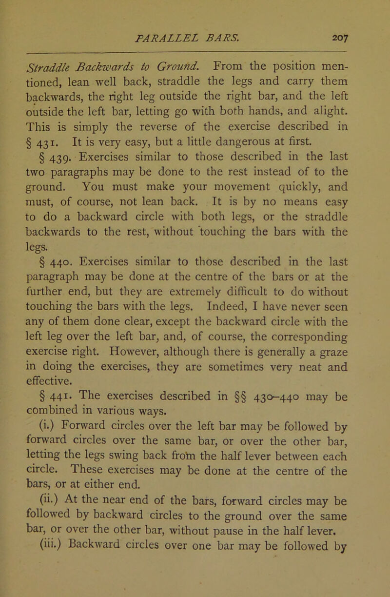 Straddle Backwards to Ground. From the position men- tioned, lean well back, straddle the legs and carry them backwards, the right leg outside the right bar, and the left outside the left bar, letting go with both hands, and alight. This is simply the reverse of the exercise described in § 431. It is very easy, but a little dangerous at first. § 439. Exercises similar to those described in the last two paragraphs may be done to the rest instead of to the ground. You must make your movement quickly, and must, of course, not lean back. It is by no means easy to do a backward circle with both legs, or the straddle backwards to the rest, without touching the bars with the legs. § 440. Exercises similar to those described in the last paragraph may be done at the centre of the bars or at the further end, but they are extremely difficult to do without touching the bars with the legs. Indeed, I have never seen any of them done clear, except the backward circle with the left leg over the left bar, and, of course, the corresponding exercise right. However, although there is generally a graze in doing the exercises, they are sometimes very neat and effective. § 441. The exercises described in §§ 430-440 may be combined in various ways. (i.) Forward circles over the left bar may be followed by fonvard circles over the same bar, or over the other bar, letting the legs swing back frotn the half lever between each circle. These exercises may be done at the centre of the bars, or at either end. (ii.) At the near end of the bars, forward circles may be followed by backward circles to the ground over the same bar, or over the other bar, without pause in the half lever. (iii.) Backward circles over one bar may be followed by